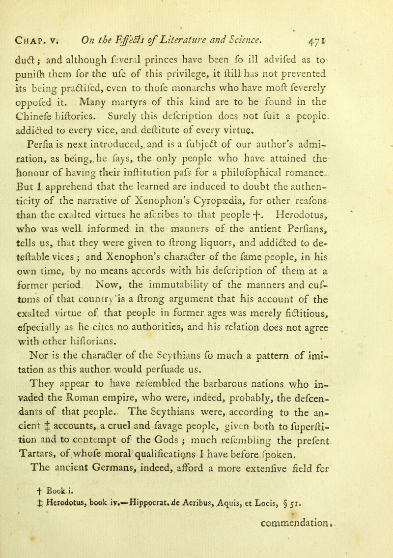 dud:; and although feveril princes have been fo ill advifed as to punilh them for the ufe of this privilege, it ftill has not prevented its being pradifed, even to thofe monarchs who have mofl: feverely oppofed it. Many martyrs of this kind are to be found in the Chinefe hiflories. Surely this defcription does not fuit a people. addided to every vice, and deflitute of every virtue- Perlia is next introduced,,and is a fubjed of our author’s admi- ration, as being,, he fays, the only people who have attained the honour of having their inftitution pafs for a philofophical romance. But I. apprehend that the learned are induced to doubt the authen- ticity of the narrative of Xenophon’s Cyropaedia, for other reafons than the exalted virtues he afcribes to that people -f*. Herodotus, who was well, informed in the manners of the antient Perfians, tells us, that they were given to flrong liquors, and addided to de- teftable vices ; and Xenophon’s charader of the fame people, in his own time, by no means apcords with his defcription of them at a former period Now, the immutability of the manners and cuf- toms of that councr\ ’is a jftrong argument that his account of the exalted virtue of that people in former ages was merely fiditious:, efpecially as he cites no authorities, and his relation does not agree with other hiflorians. Nor is the charader of the Scythians fo much a pattern of imi- tation as this author, would perfuade us. They appear to have reiembled the barbarous nations who in- vaded the Roman empire, who were, indeed, probably, the defcen- darits of that people,. The Scythians were, according to the an- cient J accounts, a cruel and favage people, given both to fuperfti- tion and to contempt of the Gods ; much refembiing the prefent. Tartars, of.whofe moral’qualifications I have before,fpoken. The ancient Germans, indeed, afford a more extenfive field for *|- Book i. X, Herodotus, book iv.—Hipppcrat. de Aeribus, Aquis, et Locis, § 51. commendation.