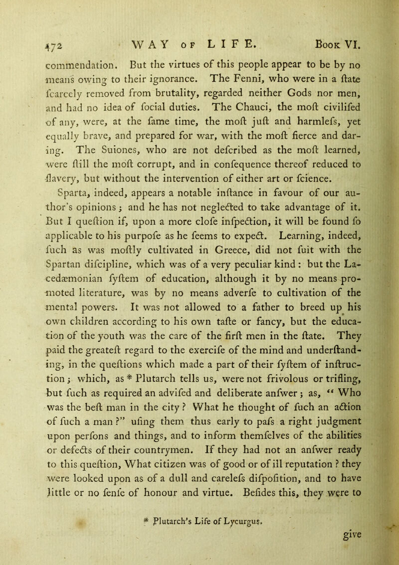 commendation. But the virtues of this people appear to be by no means owing to their ignorance. The Fenni, who were in a ftate fcarcely removed from brutality, regarded neither Gods nor men, and had no idea of focial duties. The Chauci, the moft civilifed of any, were, at the fame time, the mofl; juft and harmlefs, yet equally brave, and prepared for war, with the moft fierce and dar- ing. The Suiones, who are not defcribed as the moft learned, were ftill the moft corrupt, and in confequence thereof reduced to fiavery, but without the intervention of either art or fcience. Sparta, indeed, appears a notable inftance in favour of our au- thor’s opinions; and he has not neglefted to take advantage of it. But I queftion if, upon a more clofe infpedlion, it will be found fo applicable to his purpofe as he feems to expedt. Learning, indeed, fuch as was moftly cultivated in Greece, did not fuit with the Spartan difcipline, which was of a very peculiar kind : but the La- cedaemonian fyftem of education, although it by no means pro- moted literature, was by no means adverfe to cultivation of the mental powers. It was not allowed to a father to breed up his own children according to his own tafte or fancy, but the educa- tion of the youth was the care of the firft men in the ftate. They paid the greateft regard to the exercife of the mind and underftand- ing, in the queftions which made a part of their fyftem of inftruc- tion; which, as ^ Plutarch tells us, were not frivolous or trifling, but fuch as required an advifed and deliberate anfwer ; as, Who was the beft man in the city ? What he thought of fuch an adtion of fuch a man ?” ufing them, thus early to pafs a right judgment upon perfons and things, and to inform themfelves of the abilities or defedts of their countrymen. If they had not an anfwer ready to this queftion. What citizen was of good or of ill reputation ? they were looked upon as of a dull and carelefs difpofition, and to have little or no fenle of honour and virtue. Befides this, they were to * Plutarch^s Life of Lycurgus. give