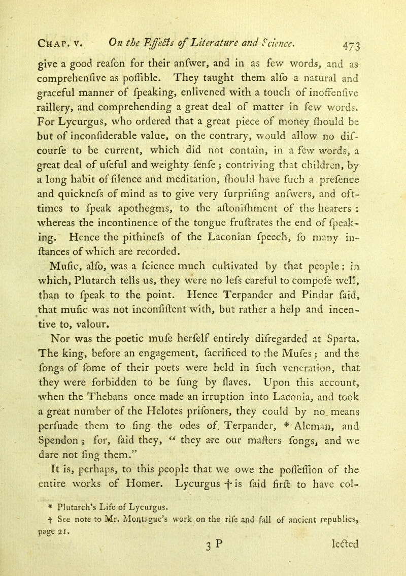 give a good reafon for their anfwer, and in as few words, and a& comprehenfive as poffible. They taught them alfo a natural and graceful manner of fpeaking, enlivened with a touch of inoffenflve raillery, and comprehending a great deal of matter in few words. For Lycurgus, who ordered that a great piece of money diould be but of inconliderable value, on the contrary, would allow no dif- courfe to be current, which did not contain, in a few words, a great deal of ufeful and weighty fenfe contriving that children, by a long habit of hlence and meditation, lliould have fuch a prefence and quicknefs of mind as to give very furpriling anfwers, and oft- times to fpeak apothegms, to the aftonifhment of the hearers : whereas the incontinence of the tongue fruflrates the end of fpeak- ing. Hence the pithinefs of the Laconian fpeech, fo many in- fiances of which are recorded. Mufic, alfo, was a fcience much cultivated by that people: in which, Plutarch tells us, they were no lefs careful to compofe well, than to fpeak to the point. Hence Terpander and Pindar faid, that mufic was not inconfiftent with, but rather a help and incen- tive to, valour. Nor was the poetic mufe herfelf entirely difregarded at Sparta. The king, before an engagement, facrificed to the Mufes; and the fongs of fome of their poets were held in fuch veneration, that they were forbidden to be fung by Haves. Upon this account, when the Thebans once made an irruption into Laconia, and took a great number of the Helotes prifoners, they could by no, means perfuade them to fing the odes of, Terpander, * Aleman, and Spendon 5 for, faid they, they are our mailers fongs, and we dare not fing them.” It is, perhaps, to this people that we owe the pofiefiion of the entire works of Homer. Lycurgus-f-is faid firfl to have col- * Plutarch’s Life of Lycurgus. t See note to Mr. Montague’s work on the rife and fall of ancient republics, page 21. 3 P ledled