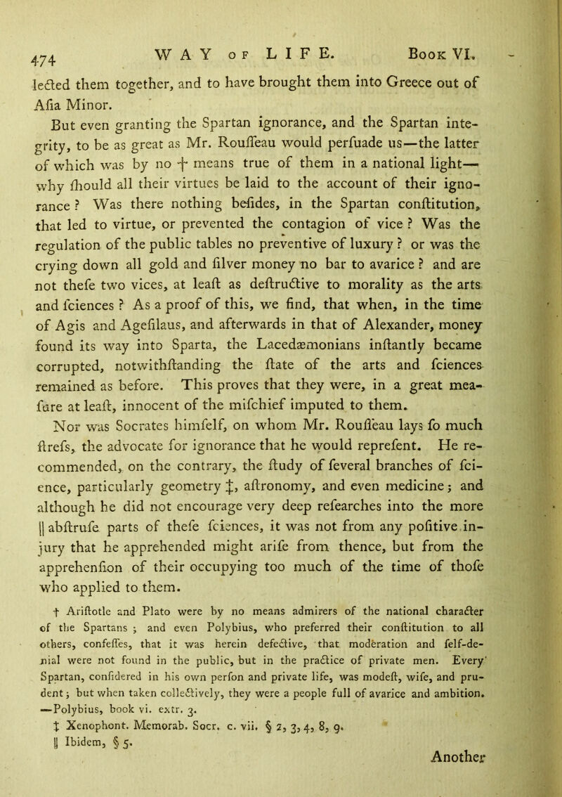 ieded them together, and to have brought them into Greece out of Afia Minor. But even granting the Spartan ignorance, and the Spartan inte- grity, to be as great as Mr. Rouffeau would perfuade us—the latter of which was by no means true of them in a national light- why fhould all their virtues be laid to the account of their igno- rance ? Was there nothing bolides, in the Spartan conllitution„ that led to virtue, or prevented the contagion of vice Was the regulation of the public tables no preventive of luxury ? or was the crying down all gold and filver money no bar to avarice ? and are not thefe two vices, at lead; as deftrudlive to morality as the arts and fciences ? As a proof of this, we find, that when, in the time of Agis and Agefilaus, and afterwards in that of Alexander, money found its way into Sparta, the Lacedasmonians inftantly became corrupted, notwithftanding the Hate of the arts and fciences remained as before. This proves that they were, in a great mea- fare at lead:, innocent of the mifchief imputed to them. Nor was Socrates himfelf, on whom Mr. Roudeau lays fo much llrefs, the advocate for ignorance that he vvould reprefent. He re- commended, on the contrary, the ftudy of feveral branches of fci- ence, particularly geometry J, adronomy, and even medicine j and although he did not encourage very deep refearches into the more jl abdirufe parts of thefe fciences, it was not from any pofitive in- jury that he apprehended might arife from thence, but from the apprehenfion of their occupying too much of the time of thofe who applied to them. t Ariftotle aad Plato were by no means admirers of the national chara£ler of the Spartans ; and even Polybius, who preferred their conftitution to all others, confefles, that it was herein defedUve, that moderation and felf-de- nial were not found in the public, but in the pradlice of private men. Every' Spartan, confidered in his ov/n perfon and private life, was modeft, wife, and pru- dent ; but when taken colledHvely, they were a people full of avarice and ambition. —Polybius, book vi. extr. 3. J Xenophont. Memorab. Socr, c. vii. § 2, 3,4, 8, g. !1 Ibidem, §5. Another