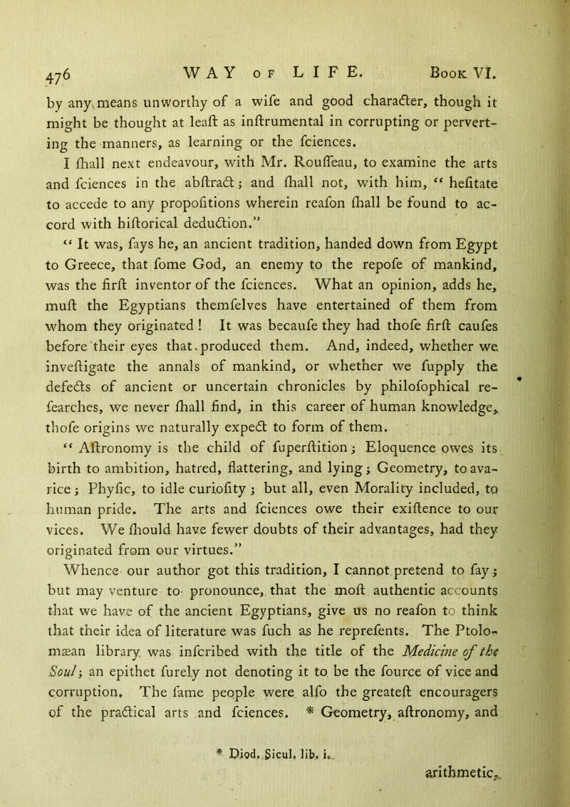 by any^means unworthy of a wife and good chara«5ler, though it might be thought at leaft as inftrumental in corrupting or pervert- ing the manners, as learning or the fciences. I fliall next endeavour, with Mr. RoulTeau, to examine the arts and fciences in the abftradl j and fhall not, with him, ** hefitate to accede to any propofitions wherein reafon (hall be found to ac- cord with hiftorical dedu<Jbion.” ‘‘ It was, fays he, an ancient tradition, handed down from Egypt to Greece, that fome God, an enemy to the repofe of mankind, was the firft inventor of the fciences. What an opinion, adds he, mud: the Egyptians themfelves have entertained of them from whom they originated ! It was becaufe they had thofe fird caufes before'their eyes that, produced them. And, indeed, whether we invedigate the annals of mankind, or whether we fupply the defedls of ancient or uncertain chronicles by philofophical re- fearches, we never diall find, in this career of human knowledge,, thofe origins we naturally expedt to form of them. ‘‘Adronomy is the child of fuperdition ; Eloquence owes its^ birth to ambition, hatred, flattering, and lying j Geometry, to ava- rice ^ Phyfic, to idle curiofity j but all, even Morality included, to human pride. The arts and fciences owe their exidence to our vices. We fliould have fewer doubts of their advantages, had they originated from our virtues.” Whence our author got this tradition, I cannot pretend to fay; but may venture to pronounce, that the mod authentic accounts that we have of the ancient Egyptians, give us no reafon to think that their idea of literature was fuch as he reprefents. The Ptolo- msean library was infcribed with the title of the Medicine of the Soul; an epithet furely not denoting it to be the fource of vice and corruption. The fame people were alfo the greated encouragers of the pradical arts and fciences. ^ Geometry, adronomy, and * Diod, Sicul, lib., i». arithmetic,.