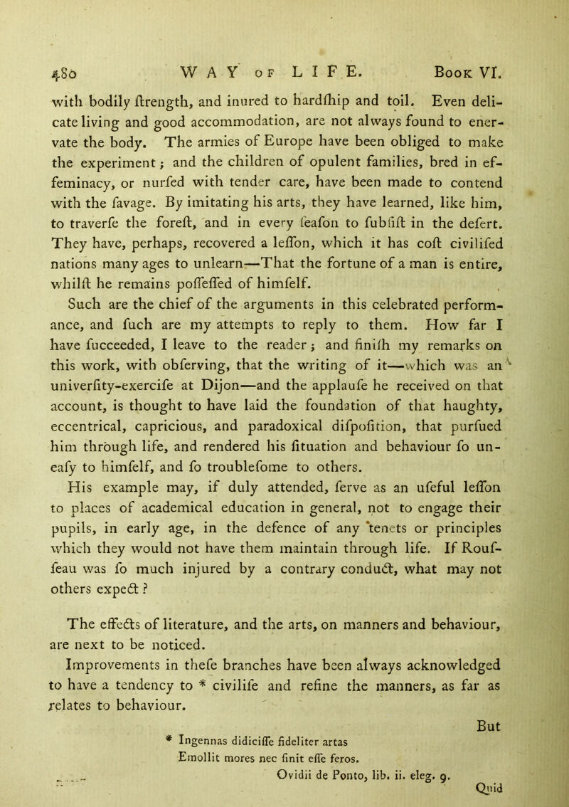 with bodily flrength, and inured to hardthip and toil. Even deli- cate living and good accommodation, are not always found to ener- vate the body. The armies of Europe have been obliged to make the experiment; and the children of opulent families, bred in ef- feminacy, or nurfed with tender care, have been made to contend with the favage. By imitating his arts, they have learned, like him, to traverfe the foreft, and in every teafon to fubiift in the defert. They have, perhaps, recovered a lelTon, which it has coft civilifed nations many ages to unlearn-—That the fortune of a man is entire, whilfl; he remains pofleffed of himfelf. Such are the chief of the arguments in this celebrated perform- ance, and fuch are my attempts to reply to them. How far I have fucceeded, I leave to the reader; and finifh my remarks on this work, with obferving, that the writing of it—which was an univerlity-exercife at Dijon—and the applaufe he received on that account, is thought to have laid the foundation of that haughty, eccentrical, capricious, and paradoxical difpofition, that purfued him through life, and rendered his lituation and behaviour fo un- eafy to himfelf, and fo troublefome to others. His example may, if duly attended, ferve as an ufeful lefTon to places of academical education in general, not to engage their pupils, in early age, in the defence of any ‘tenets or principles which they would not have them maintain through life. If Rouf- feau was fo much injured by a contrary condud:, what may not others expert ? The effcdls of literature, and the arts, on manners and behaviour, are next to be noticed. Improvements in thefe branches have been always acknowledged to have a tendency to * civilife and refine the manners, as far as relates to behaviour. * Ingennas didicifle fideliter artas Emollit mores nec finit effe feros. Ovidii de Ponto, lib. ii. eleg. 9. But