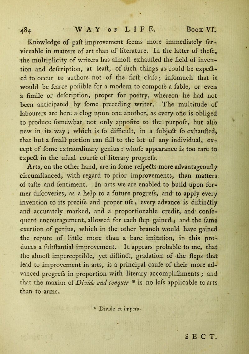 Knowledge of paft improvement feems more immediately fer- viceable in matters of art than of literature. In the latter of thefe, the multiplicity of writers has almofl: exhaufted the field of inven- tion and defcription, at leaft, of fuch things as could be expell- ed to occur to authors not of the firfh clafs; infomuch that it would be fcarce poflible for a modern to compofe a fable, or even a fimile or defcription, proper for poetry, whereon he had not been anticipated by fome preceding writer. The multitude of labourers are here a clog upon one another, as every one is obliged to produce fomewhat not only appofitc to the purpofe, but alfo new in its way j which is fo difficult, in a fubjedl fo exhaufted* that but a fmall portion can fall to the lot of any individual, ex- cept of fome extraordinary genius : whofe appearance is too rare to exped in the ufual courfe of literary progrefs. Arts, on the other hand, are in fome refpefts more advantageoufly circumflanced, with regard to prior improvements, than matters, of tafle and fentiment. In arts we are enabled to build upon for* mer difcoveries, as a help to a future progrefs, and' to apply every invention to its precife and proper ufe; every advance is diftindlly and accurately marked, and a proportionable credit, and’ confe- quent encouragement, allowed for each flep gained ; and the fame exertion of genius, which in the other branch would have gained the repute of little more than a bare imitation, in this pro- duces a fubflantial improvement. It appears probable to me, that the almofl imperceptible, yet diflindl, gradation of the fleps that lead to improvement in arts, is a principal caufe of their more ad- vanced progrefs in proportion with literary accomplifhments; and that the maxim of Divide and conquer * is no lefs applicable to arts than to arms, * Divide et impera. SECT.