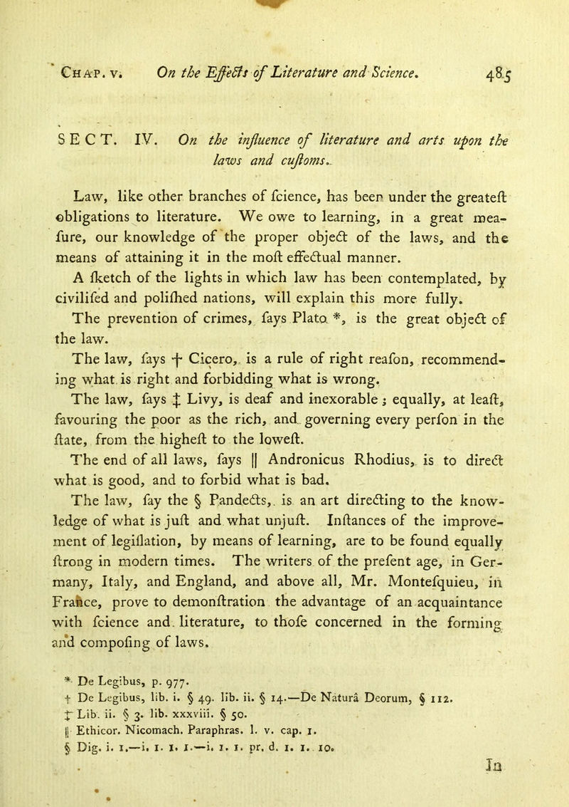 SECT. lY. On the infuence of literature and arts upon the laws and cufoms,. Law, like other branches of fcience, has beer under the greateft obligations to literature. We owe to learning, in a great mea- fure, our knowledge of the proper objedt of the laws, and the means of attaining it in the moft efFedtual manner. A Iketch of the lights in which law has been contemplated, by civilifed and polilhed nations, will explain this more fully. The prevention of crimes, fays Plato. is the great objed: of the law. The law, fays -f* Cicero,, is a rule of right reafon, recommend- ing what, is right and forbidding what is wrong. The law, fays J Livy, is deaf and inexorable; equally, at leaf!:, favouring the poor as the rich, and, governing every perfon in the flate, from the higheft to the loweft. The end of all laws, fays || Andronicus Rhodius, is to direct what is good, and to forbid what is bad. The law, fay the § Pandedts,. is an art direding to the know- ledge of what is juft and what unjuft. Inftances of the improve- ment of legiflation, by means of learning, are to be found equally ftrong in modern times. The writers of the prefent age, in Ger- many, Italy, and England, and above all, Mr. Montefquieu, in France, prove to demonflration the advantage of an acquaintance with fcience and. literature, to thofe concerned in the forming and compofing of laws. * De Legibus, p. 977. t De Legibus, lib. i. § 49. lib. ii. § 14.—De Natura Deorum, § 112. f Lib. ii. § 3. lib. xxxviii. § 50. I Ethicor. Nicomach. Paraphras. 1. v. cap. i. § Dig. i. I.—i. I. I. !•—i. I. I. pr, d. i. i. 10. Ja