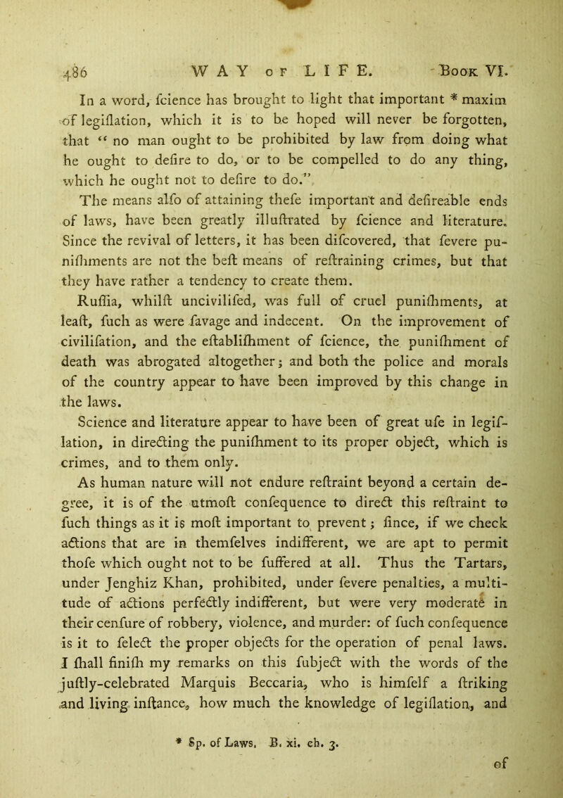 In a word, fcience has brought to light that important ^ maxim -of legiflation, which it is to he hoped will never be forgotten, that “ no man ought to be prohibited by law from doing what he ought to defire to do, or to be compelled to do any thing, which he ought not to defire to do.” The means alfo of attaining thefe important and defireable ends of laws, have been greatly illuflrated by fcience and literature. Since the revival of letters, it has been difcovered, that fevere pu- nifliments are not the beft means of reftraining crimes, but that they have rather a tendency to create them. Ruffia, whilfl uncivilifed, was full of cruel punifhments, at leaf!:, fuch as were favage and indecent. On the improvement of civilifation, and the eflablifhment of fcience, the punifhment of death was abrogated altogether; and both the police and morals of the country appear to have been improved by this change in the laws. Science and literature appear to have been of great ufe in leglf- lation, in diredling the punifhment to its proper objeft, which is crimes, and to them only. As human nature will not endure reftraint beyond a certain de- gree, it is of the utmoft confequence to diredt this refliraint to fuch things as it is mofl important to^ prevent; fince, if we check adlions that are in themfelves indifferent, we are apt to permit thofe which ought not to be fuffered at all. Thus the Tartars, under Jenghiz Khan, prohibited, under fevere penalties, a multi- tude of ad:ions perfedtly indifferent, but were very moderate in their cenfure of robbery* violence, and murder: of fuch confequence is it to feledt the proper objects for the operation of penal laws. I lhall finifh my remarks on this fubjed: with the words of the juftly-celebrated Marquis Beccaria, who is himfelf a ftriking .and living inftance, how much the knowledge of legiflation, and * Sp. of Laws, JB. xi. eh. 3. of