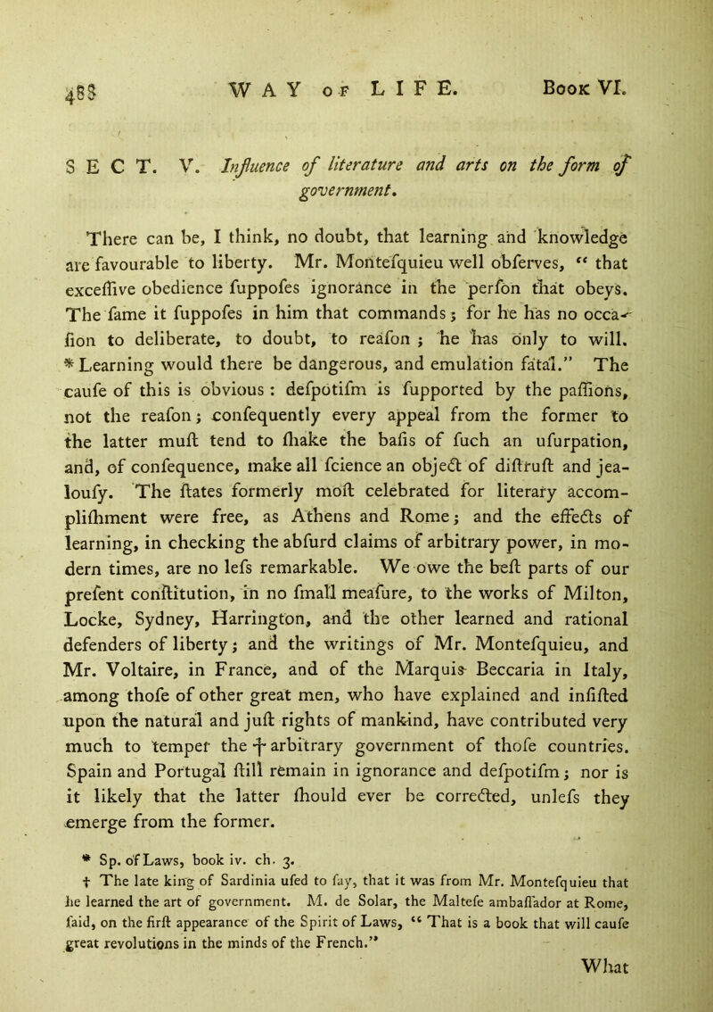 SECT. V. Influence of literature and arts on the form of government, There can be, I think, no doubt, that learning and knowledge are favourable to liberty. Mr. Montefquieu well obferves, “ that exceflive obedience fuppofes ignorance in the perfon that obeys. The fame it fuppofes in him that commands? for he has no occa-^ fion to deliberate, to doubt, to reafon ? he lias Only to will. ^Learning would there be dangerous, and emulation fatal.” The caufe of this is obvious: defpotifm is fupported by the paffions, not the reafon? oonfequently every appeal from the former to the latter mud; tend to fliake the bads of fuch an ufurpation, and, of confequence, make all fcience an object of didrud; and jea- loufy. The dates formerly mod celebrated for literary accom- plidiment were free, as Athens and Rome ? and the ededs of learning, in checking the abfurd claims of arbitrary power, in mo- dern times, are no lefs remarkable. We owe the b^d parts of our prefent conditution, in no fmall meafure, to the works of Milton, Locke, Sydney, Harrington, and the other learned and rational defenders of liberty ? and the writings of Mr. Montefquieu, and Mr. Voltaire, in France, and of the Marquis^ Beccaria in Italy, among thofe of other great men, who have explained and indded upon the natural and jud rights of mankind, have contributed very much to temper the-f* arbitrary government of thofe countries. Spain and Portugal dill remain in ignorance and defpotifm? nor is it likely that the latter diould ever be corrected, unlefs they -emerge from the former. * Sp. of Laws, book iv. ch. 3. t The late king of Sardinia ufed to fay, that it was from Mr. Montefquieu that he learned the art of government. M. de Solar, the Maltefe amballador at Rome, faid, on the firft appearance of the Spirit of Laws, “ That is a book that will caufe great revolutions in the minds of the French.’* What