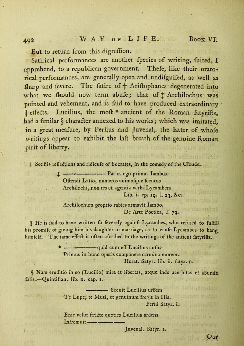 492 But to return from this digreffion. Satirical performances are another fpecies of writing, fuited, I apprehend, to a republican government. Thefe, like their orato- rical performances, are generally open and undifguifed, as well as Iharp and fevere. The fatire of-j-Ariftophanes degenerated into what we flaould now term abufe; that of J Archilochus was pointed and vehement, and is faid to have produced extraordinary ’ II effedls. Lucilius, the moft * ancient of the Roman fatyrifts, had a fimilar § charader annexed to his works; which was imitated, in a great meafure, by Perlius and Juvenal,, the latter of whofe writings appear to exhibit the laft breath of the genuine. Roman pirit of liberty., t See liis- reflections and ridicule of Socrates, in the comedy of the Clouds!. J —— Parios ego primus lamboa Oftendi Latio, numeros animofque fecutus Archilochi,^.non res et agenda verba Lycamben. Lib. ii ep< 19. 1, 23, &C., Archilochum proprio rabies armavit lambo. De Arte Poetica, T. 79. 3 He is faid to have written fo feverely againft Lycambes, who refufed to fulfill his promife of giving him his daughter in marriage, as to caufe Lycambes to hang, himfelf. The fame efFe6t is often afcribed to the writings of the antient fatyrifts.. ♦ quid cum eft Lucilius aufuS' Primus in hunc operis componere carmina morem.. • Horat. Satyr., lib. ii. fatyr. r.. § Nam eruditio in eo (Lucilia) mira et libertas, atquc inde acerbitas et abundfe- falis..—Quintilian, lib. x. cap. i. Secuit Lucilius urBem' Te Lupe, te Muti, et genuinum fregit in illis. Perfii Satyr, i* Enfe velut ftridlo quodes Lucilius ardens Infremuit—- —— OLly Juvenal. Satyr, i.