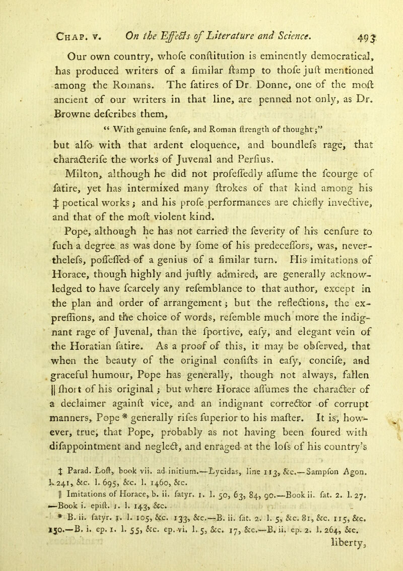 Our own country, whofe conftitution is eminently democratical, has produced writers of a fimilar ftamp to thofe juft mentioned among the Romans. The fatires of Dr Donne, one of the moft ancient of our writers in that line, are penned not only, as Dr. Browne defcribes them. With genuine fenfe, and Roman ftrength of thought ;” but alfo with that ardent eloquence, and boundlefs rage, that charaderife the works of Juvenal and Perftus. Milton, although he did not profeffedly aftume the fcourge of fatire, yet has intermixed many ftrokes of that kind among his poetical works; and his profe performances are chiefly invedive, and that of the moft violent kind. Pope, although he has not carried the feverity of hrs cenfure to fuch a degree, as was done by fome of his predecefibrs, was, never- thelefs, pofleflfed of a genius of a fimilar turn. Hi& imitations of Horace, though highly and juftly admired-, are generally acknow- ledged to have fcarcely any refemblance to that author, except in the plan and order of arrangement; but the refledions, the ex- preflions, and the choice of words, refemble much more the indig- nant rage of Juvenal, than the fportive, eafy, and elegant vein of the Horatian fatire. As a proof of this, it may be obferved, that when the beauty of the original conflfts in eafy, concife, and graceful humour. Pope has generally, though not always, fallen |[ £hoi t of his original; but where Horace aflhmes the charader of a declaimer againft vice, and an indignant corredbr of corrupt manners. Pope* generally rifes fuperior to his mafter. It is, how^ ever, true, that Pope, probably as not having been foured with difappointment and negled, and enraged at the lofs of his country’s X Parad. Loft, book vH. ad initium.-—Lycidas, line 113, &c.~Sampfon Agon, I..241, &c. 1. 695, &c. 1. 1460, &c. II Imitations of Horace, b. ii. fatyr. i. 1. 50, 63, 84, 90 Bookii. fat. 2. 1. 27. ■—Book i. epift. x. 1. 143, &c. * B. ii. fatyr. i. 1. 105, &,c. 133, &c.—B. ii. fat. 2. 1. 5, &c. 81, &c. 115, &c. 150.—B. i. ep. I. 1. 55, &c. ep.-vi. I.5, &c. 17, &c.—B, ii. ep. 2. 1, 264, &c. libertyj