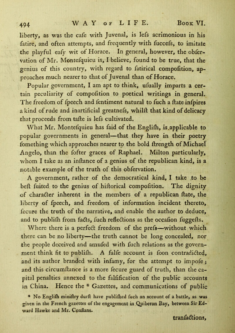 liberty, as was the cafe with Juvenal, is lefs acrimonious in his fatire, and often attempts, and frequently with fuccefs, to imitate the playful eafy wit of Horace. In general, however, the obfer- vation of Mr. Montefquieu is, I believe, found to be true, that the genius of this country, with regard to fatirical compofition, ap- proaches much nearer to that of Juvenal than of Horace. Popular government, I am apt to think, ufually imparts a cer- tain peculiarity of compofition to poetical writings in general. The freedom of fpeech and fentiment natural to fuch a ftate infpires a kind of rude and inartificial greatnefs, whilft that kind of delicacy that proceeds from tafte is lefs cultivated. What Mr. Montefquieu has faid of the Englifh, is.applicable to popular governments in general—that they have in their poetry fomething which approaches nearer to the bold ftrength of Michael Angelo, than the fofter graces of Raphael. Milton particularly, whom I take as an inftance of a genius of the republican kind, is a notable example of the truth of this obfervation. A government, rather of the democratical kind, I take ,to be befl fuited to the genius of hiftorical compofition. The dignity of charader inherent in the members of a republican ftate, the liberty of fpeech, and freedom of information incident thereto, fecure the truth of the narrative, and enable the author to deduce, and to publifh from fads, fuch refledions as the occafion fuggefts. Where there is a perfed freedom of the prefa—without which there can be no liberty—the truth cannot be long concealed, nor the people deceived and amufed with fuch relations as the govern- ment think fit to publifti. A falfe account is foon contradided, and its author branded with infamy, for the attempt to impofe; and this circumftance is a more fecure guard of truth, than the ca- pital penalties annexed to the falfification of the public accounts in China. Hence the * Gazettes, and communications of public * No Englifli miniftry durfl: have publifhed fuch an account of a battle, as was given in the French gazettes of the engagement in Quiberon Bay, between Sir Ed- ward Hawke and Mr. Conflans. tranfadions.