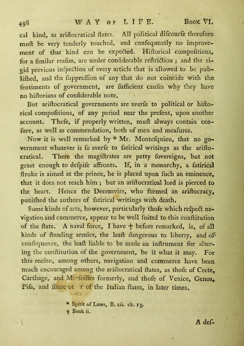 cal kind, as ariftocratical ftates. All political difcourfe therefore muft be very tenderly touched, and confequently no improve- ment of that kind can be expefted. Hiftorical compofitions, for a fimilar reafon, are under confiderable reftridtion ; and the ri- gid previous infpecftion of every article that is allowed to be pub- lished, and the fuppreffion of any that do not coincide with the fentiments of government, are fufficient caufes why they have no historians of confiderable note. But ariftocratical governments are averfe to political or hifto- rical compofitions, of any period near the prefent, upon another account. Thefe,, if properly written, muft always contain cen- fure, as well as commendation, both of men and meafures. Now it is well remarked by * Mr. Montefquieu, that no go- vernment whatever is fo averfe to fatirical writings as the arifto- cratical. There the magiftrates are petty Sovereigns, but not great enough to defpife affronts. If, in a monarchy, a fatirical ftroke is aimed at the prince, he is placed upon fuch an eminence, that it does not reach him ; but an ariftocratical lord is pierced to the heart. Hence the Decemvirs, who formed an ariftocracy, punifhed the authors of fatirical writings with death. Some kinds of arts, however, particularly thofe which relpedl na- vigation anft commerce, appear to be well Suited to this conftitution of the ftrate. A naval force, I have -f* before remarked, is, of all kinds of ftanding armies, the leaft dangerous to liberty, and of- confequence, the leaft liable to be made an inftrument for alter- ing the conftitution of the government, be it what it may. For this reafon, among others,, navigation and commerce have been much encouraged among the ariftocratical ftates, as thofe of Crete,. Carthage, and MaTeilfes formerly, and thofe of Venice, Genoa,, Pifa, and Some ot f‘of the Italian ftates, in later times* ■ uiip * Spirit of Laws, B. xii. ch. 13. f Book ii,. A def-