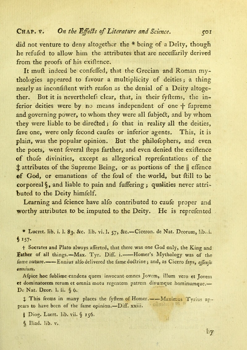 did not venture to deny altogether the * being of a Deity, though he refufed to allow him the attributes that are neceflarily derived from the proofs of his exigence. It muft indeed be confelfed, that the Grecian and Roman my- thologies appeared to favour a multiplicity of deities; a thing nearly as inconliftent with reafon as the denial of a Deity altoge- ther. But it is neverthelefs clear, that, in their fyftems, the in- ferior deities were by no means independent of one -I* fupreme and governing power, to whom they were all fubjedt, and by whom they were liable to be directed; fo that in reality all the deities, fave one, were only fecond caufes or inferior agents. This, it is plain, was the popular opinion. But the philofophers, and even the poets, went feveral fteps farther, and even denied the exigence of thofe divinities, except as allegorical reprefentations of the J attributes of the Supreme Being, or as portions of the || eifence of God, or emanations of the foul of the world, but ftill to be corporeal §, and liable to pain and fuffering ; qualities never attri- buted to the Deity himfelf. Learning and fcience have alfo contributed to caufe proper and worthy attributes to be inxputed to the Deity. He is reprefented * Lucret. lib. i. 1. 83. &c. lib. vi. I. 57, &o.—Ciceron. de Nat. Deorum, lib..i. § 157- t Socrates and Plato always afTerted, that there was one God only, the King and leather of all things.—Max. Tyr. DifT. i. Homer’s Mythology was of the fame nature. Ennius alfo delivered the fame dodlrine; and, as Cicero fays, ajfeitfu emnium. Afpice hoc fublime candens quern invocant omnes Jovem, ilium vero et Jovem et dominatorem rerum et omnia motu regentem patrem divumque hominumque.-— De Nat. Deor. 1. ii. § (3. % This feems in many places the fyftem of Homer. Maximus Tyrius ap-- pears to have been of the fame opinion.—Diff. xxiii. ■ “' 8 ^ iog. Laert. lib. vii. § 156. Iliad, lib. v. by