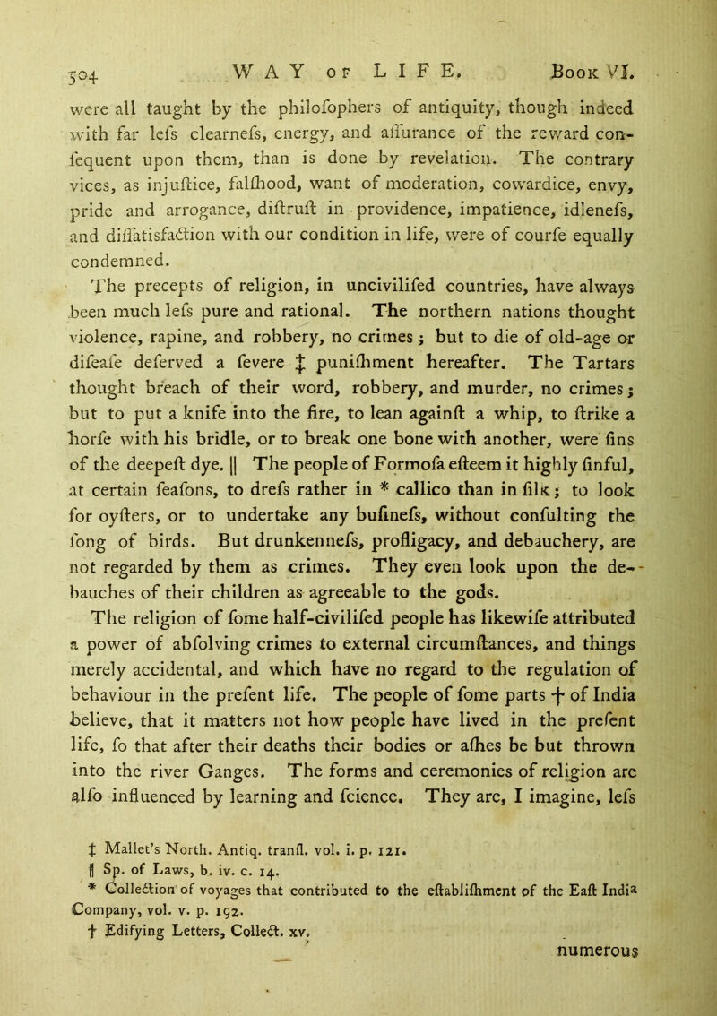 5^4 were all taught by the philofophers of antiquity, though indeed with far lefs clearnefs, energy, and alTurance of the reward con- fequent upon them, than is done by revelation. The contrary vices, as injuftice, falfliood, want of moderation, cowardice, envy, pride and arrogance, diflruft in - providence, impatience, idlenefs, and dilfatisfadtion with our condition in life, were of courfe equally condemned. The precepts of religion, in uncivilifed countries, have always been much lefs pure and rational. The northern nations thought violence, rapine, and robbery, no crimes ; but to die of old-age or difeafe deferred a fevere punifliment hereafter. The Tartars thought breach of their word, robbery, and murder, no crimes; but to put a knife into the fire, to lean againft a whip, to ftrike a liorfe with his bridle, or to break one bone with another, were fins of the deepefi; dye. \\ The people of Fqrmofa efteem it highly finful, at certain feafons, to drefs rather in ^ callico than in filic; to look for oyfiers, or to undertake any bufinefs, without confulting the fong of birds. But drunkennefs, profligacy, and debauchery, are not regarded by them as crimes. They even look upon the de- * bauches of their children as agreeable to the gods. The religion of fome half-civilifed people has likewife attributed a power of abfolving crimes to external circumftances, and things merely accidental, and which have no regard to the regulation of behaviour in the prefent life. The people of fome parts -f* of India believe, that it matters not how people have lived in the prefent life, fo that after their deaths their bodies or aflies be but thrown into the river Ganges. The forms and ceremonies of religion are alfo influenced by learning and fcience. They are, I imagine, lefs I Mallet’s North. Antiq. tranfl. vol. i. p. I2I. H Sp. of Laws, b. iv. c. 14, * Golledtion of voyages that contributed to the eftablifhmcnt of the Eaft India Company, vol. v. p. 192. t Edifying Letters, Colled, xv. numerous