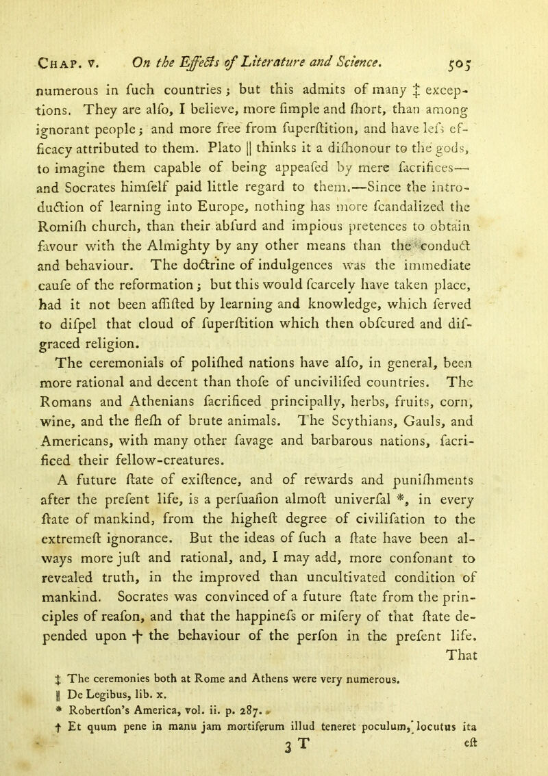 numerous in fuch countries; but this admits of many J excep- tions. They are alfo, I believe, more fimple and fhort, than among ignorant people; and more free from fuperftition, and have lef> ef- ficacy attributed to them. Plato [] thinks it a difhonour to the gods, to imagine them capable of being appeafed by mere facrifices—• and Socrates himfelf paid little regard to them.—Since the intro- dudlion of learning into Europe, nothing has more fcandalized the Rornilh church, than their abfurd and impious pretences to obtain favour with the Almighty by any other means than the-%ondudl and behaviour. The doftrine of indulgences was the immediate caufe of the reformation ; but this would fcarcely have taken place, had it not been afiifted by learning and knowledge, which ferved to difpel that cloud of fuperftition which then obfcured and dif- graced religion. The ceremonials of poliftied nations have alfo, in general, been more rational and decent than thofe of uncivilifed countries. The Romans and Athenians facrificed principally, herbs, fruits, corn, wine, and the flefti of brute animals. I'he Scythians, Gauls, and Americans, with many other favage and barbarous nations, facri- ficed their fellow-creatures. A future ftate of exiftence, and of rewards and puni/hments after the prefent life, is a perfualion almoft univerfal in every ftate of mankind, from the higheft degree of civilifation to the extremeft ignorance. But the ideas of fuch a ftate have been al- ways more juft and rational, and, I may add, more confonant to revealed truth, in the improved than uncultivated condition of mankind. Socrates was convinced of a future ftate from the prin- ciples of reafon, and that the happinefs or mifery of that ftate de- pended upon -f* the behaviour of the perfon in the prefent life. That X The ceremonies both at Rome and Athens were very numerous. II De Legibus, lib. x. * Robertfon’s America, vol. ii. p. 287. <*• t Et quum pens in manu jam mortifcrum illud teneret poculum,* locutus ita 3 T ^ eft