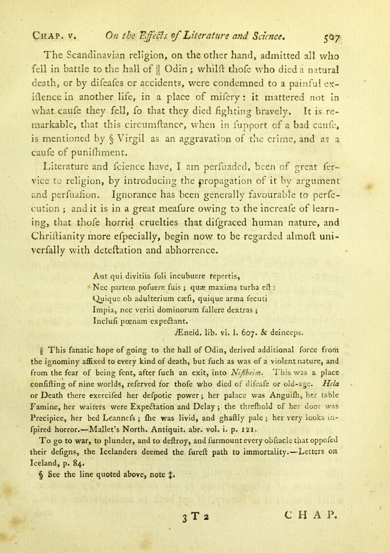The Scandinavian religion, on the other hand, admitted all who fell in battle to the hall of j] Odin; whilfl: thofe who died a natural death, or by difeafes or accidents, were condemned to a painful ex- idence in another life, in a place of mifery : it mattered not in what caufe they fell, fo that they died fighting bravely. It is re- markable, that this circumdance, when in fupport of a bad caufe, is mentioned by § Virgil as an aggravation of the crime, and as a caufe of puniflmient. Literature and fcience have, I am perfuaded, been of great fer** vice to religion, by introducing the propagation of it by argument and perfuafion. Ignorance has been generally favourable to perfe- cution ; and it is in a great meafure owing to the increafe of learn- ing, that thofe horrid cruelties that difgraced human nature, and ChrilHanity more efpecially, begin now to be regarded almoft uni- verfally with deteftation and abhorrence. Aut qul divitlis foil incubuere repertis, Nec partem pofuere fuis ; quse maxima turba eft : Quique ob aclulterium caefi, quique arma fecuti Impia, nec veriti dominorum fallere dextras j Inclufi poenam expectant. iEneid. lib. vi. 1. 607. & deinceps. |1 This fanatic hope of going to the hall of Odin, derived additional force frotri the ignominy affixed to every kind of death, but fuch as was of a violent nature, and from the fear of being fent, after fuch an exit, into Niflheim. This was a place confifting of nine worlds, referved for thofe who died of difeafe or old-age. Held or Death there exercifed her defpotic power; her palace was Anguifla, her table Famine, her waiters were Expectation and Delay; the threfhold of her door was Precipice, her bed Leannefs ; fhe was livid, and ghaftly pale ; her very looks in- fpired horror.—Mallet’s North. Antiquit. abr. vol. i. p. 121. To go to war, to plunder, and to deftroy, and furmount every obftacle that oppofed their defigns, the Icelanders deemed the fureft path to immortality.—Letters om Iceland, p, 84* § See the line quoted above, note J. 3T2 C H A P.