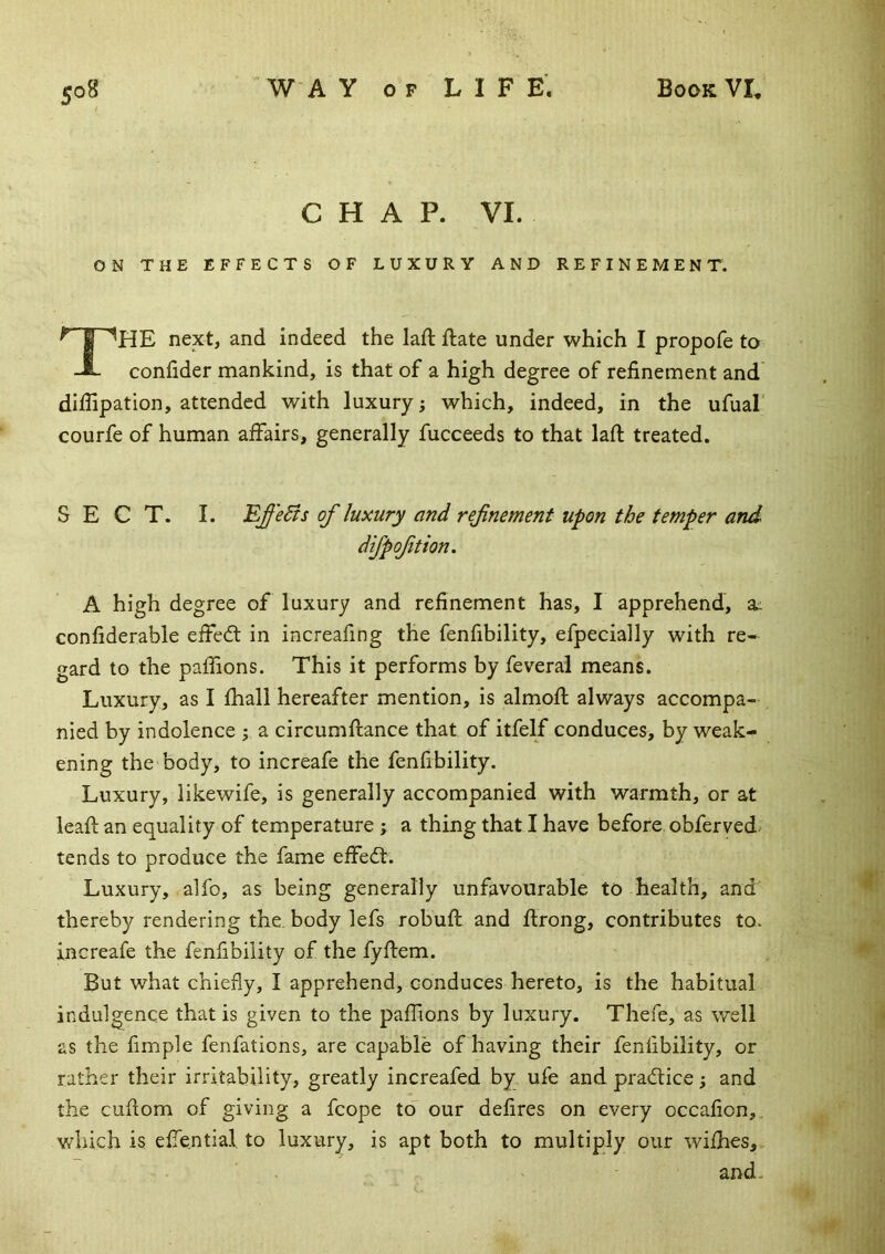 CHAP. VI. ON THE EFFECTS OF LUXURY AND REFINEMENT. ^ I next, and indeed the lad: ftate under which I propofe to -i- condder mankind, is that of a high degree of refinement and didipation, attended with luxury; which, indeed, in the ufual' courfe of human affairs, generally fucceeds to that lafl treated. SECT. I. EffeBs of luxury and refnement upon the temper and difpoftion. A high degree of luxury and refinement has, I apprehend, a: confiderable effedf in increafing the fenfibility, efpecially with re- gard to the paffions. This it performs by feveral means. Luxury, as I fhall hereafter mention, is almofl always accompa- nied by indolence ; a circumftance that of itfelf conduces, by weak- ening the body, to increafe the fenfibility. Luxury, likewife, is generally accompanied with warmth, or at leaf! an equality of temperature ; a thing that I have before obferved/ tends to produce the fame effedt. Luxury, alfo, as being generally unfavourable to health, and thereby rendering the, body lefs robuft and flrong, contributes to. increafe the fenfibility of the fyftem. But what chiefly, I apprehend, conduces hereto, is the habitual indulgence that is given to the paffions by luxury. Thefe, as well as the fimple fenfations, are capable of having their fenfibility, or rather their irritability, greatly increafed by ufe and practice; and the cuflom of giving a fcope to our defires on every occafion,. which is effential to luxury, is apt both to multiply our wiihes, and.