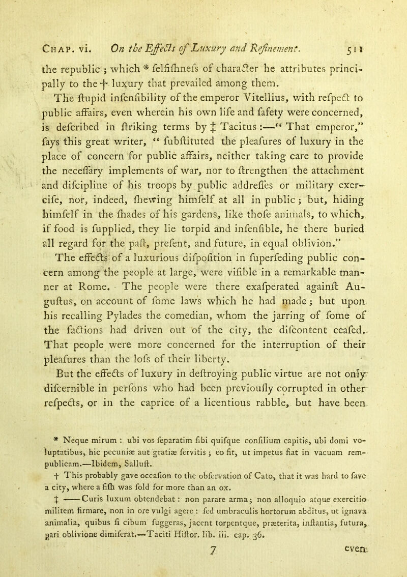 the republic j which ^ felhfhnefs of charavfler he attributes princi- pally to the-f luxury that prevailed among them. The flupid infenfibility of the emperor Vitellius, with refpedl to public affairs, even wherein his own life and fafety were concerned, is defcribed in ftriking terms by J Tacitus :—That emperor,” fays this great writer, ‘‘ fubflituted the pleafures of luxury in the place of concern for public affairs, neither taking care to provide the neceffary implements of war, nor to flrengthen the attachment and difcipline of his troops by public addrefles or military exer- cife, nor, indeed, fliewing himfelf at all in public ; but, hiding himfelf in the fhades of his gardens, like thofe animals, to which, if food is fupplied, they lie torpid and infenfible, he there buried all regard for the paid, prefent, and future, in equal oblivion.” The effects of a luxurious difpofition in fuperfeding public con- cern among the people at large, were vifible in a remarkable man- ner at Rome. The people were there exafperated againff Au- guftus, on account of fome laws which he had rnade; but upon his recalling Pylades the comedian, whom the jarring of fome of the factions had driven out of the city, the difcontent ceafed. That people were more concerned for the interruption of their pleafures than the lofs of their liberty. But the effedls of luxury in defdroying public virtue are not onl}r difcernible in perfons who had been previoufly corrupted in other refpeds, or in the caprice of a licentious rabble, but have been * Neque mirum : ubi vos feparatim fibi quifque confilium capitis, ubi domi vo- luptatibus, hie pecuniae aut gratiae fervitis ; eo fit, ut impetus fiat in vacuam rem- publicam.—Ibidem, Salluft. f This probably gave occafion to the obfervation of Cato, that it \vas hard to fave a city, where a fifh was fold for more than an ox. J Curis luxum obtendebat: non parare arma; non alloquio atque exercitio milltem firmare, non in ore vulgi agere : fed umbraculis hortorum abditus, ut ignava animalia, quibus fi cibum fuggeras, jacent torpentque, prsterita, inftantia, futura^ pari oblivione dimiferat.—Taciti Hifior. lib. iii. cap. 36. 7 eveni