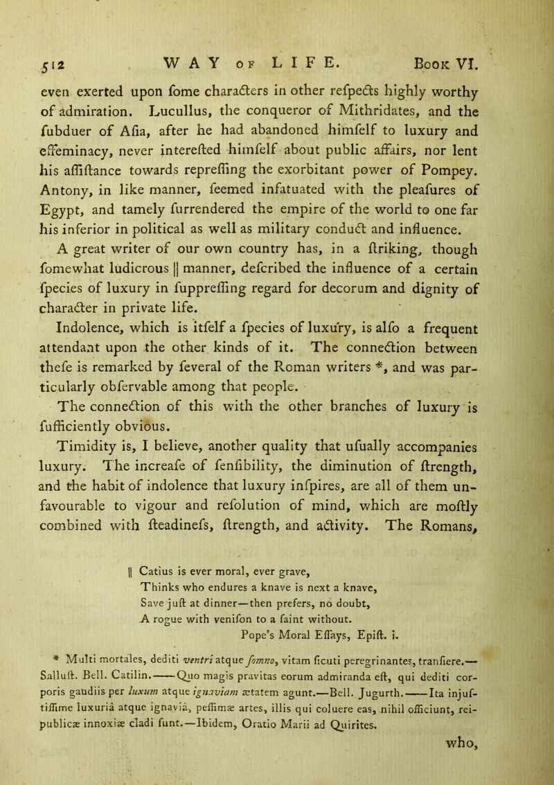 5^2 even exerted upon fome charadlers in other rerpeds highly worthy of admiration. Lucullus, the conqueror of Mithridates, and the fubduer of Afia, after he had abandoned himfelf to luxury and efFeminacy, never interefted himfelf about public affairs, nor lent his affiftance towards repreffing the exorbitant power of Pompey. Antony, in like manner, feemed infatuated with the pleafures of Egypt, and tamely furrendered the empire of the world to one far his inferior in political as well as military conduct and influence. A great writer of our own country has, in a flriking, though fomewhat ludicrous [| manner, defcribed the influence of a certain fpecies of luxury in fupprefling regard for decorum and dignity of charadler in private life. Indolence, which is itfelf a fpecies of luxury, is alfo a frequent attendant upon the other kinds of it. The connection between thefe is remarked by feveral of the Roman writers and was par- ticularly obfervable among that people. The connection of this with the other branches of luxury is fufficiently obvious. Timidity is, I believe, another quality that ufually accompanies luxury; The increafe of fenfibility, the diminution of ftrength, and the habit of indolence that luxury infpires, are all of them un- favourable to vigour and refolution of mind, which are moftly combined with Ileadinefs, flrength, and activity. The Romans, II Catius is ever moral, ever grave, Thinks who endures a knave is next a knave, Save juft at dinner—then prefers, no doubt, A rogue with venifon to a faint without. Pope’s Moral Effays, Epift. i. * Multi mortales, dediti ventriatque fomno^ vitam ficuti peregrinantes, tranfiere,— Salluft. Bell. Catilin.——Qiio magis pravitas eorum admiranda eft, qui dediti cor- poris gaudiis per luxum ignaviam aetatem agunt.—Bell. Jugurth. Ita injuf- tilTime luxuria atque ignavia, peffimae artes, illis qui coluere eas, nihil ofllciunt, rei- publicas innoxiae cladi funt.—Ibidem, Oratio Marii ad Quirites. who,