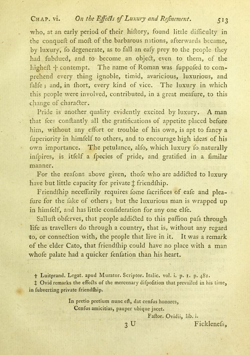 who, at an early period of their hiftory, found little difficulty in the conquell: of mod; of the barbarous nations, afterwards became, by luxury, fo degenerate, as to fall an eafy prey to the people they had fubdued, and to become an objedt, even to them, of the highefl •'j' contempt. The name of Roman was fuppofed to com- prehend every thing ignoble, timid, avaricious, luxurious, and falfe j and, in fhort, every kind of vice. The luxury in which this people were involved, contributed, in a great meafure, to this change of character. Pride is another quality evidently excited by luxury. A man that fees conftantly all the gratifications of appetite placed before him, without any effort or trouble of his own, is apt to fancy a fuperiority in himfelf to others, and to encourage high idea^ of his own importance. The petulance, alfo, which luxury fo naturally infpires, is itfelf a fpecies of pride, and gratified in a limilar manner. For the reafons above given, thofe who are addidled to luxury have but little capacity for private :|; friendfhip. Friendfhip neceffarily requires fome facrifices of eafe and plea- fure for the fake of others; but the luxurious man is wrapped up in himfelf, and has little confideration for any one elfe. Salluft obferves, that people addidced to this paffion pafs through life as travellers do through a country, that is, without any regard to, or connection with, the people that live in it. It was a remark of the elder Cato, that friendfliip could have no place with a man whofe palate had a quicker fenfation than his heart. t Luitprand. Legat. apud Muratoi'. Scriptor. Italic. voL i. p. i. p. 481. t Ovid remarks the efFedts of the mercenary difpofition that prevailed in his time, in fubverting private friendfliip. In pretio pretium nunc eft, dat cenfus honores, Cenfus amicitias, pauper ubiquejacet. Faftor. Ovidii, lib. i. 3 U Ficklenefs,