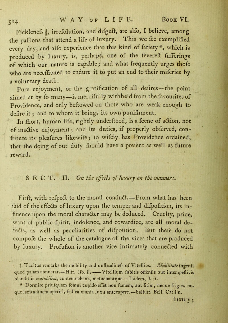 5H Ficklenefsll, irrefolution, and difgu'ft, are alfo, I believe, among the paffions that attend a life of luxury. This we fee exemplified every day, and alfo experience that this kind of fatiety which is produced by luxury, is, perhaps, one of the fevereft fufferings of which our nature is capable i and what frequently urges thofe who are neceffitated to endure it to put an end to their miferies by a voluntary death. Pure enjoyment, or the gratification of all defires—the point aimed at by fo many—is mercifully withheld from the favourites of Providence, and only bellowed on thofe who are weak enough to defire it and to whom it brings its own punilhment. In Ihort, human life, rightly underftood, is a fcene of adion, not of inadive enjoyment j and its duties, if properly obferved, con- ftitute its pleafures likewife i fo wifely , has Providence ordained, that the doing of our duty Ihould have a prefent as well as future reward. SECT. II. On the effeBs of luxury on the manners. Firft, with refped to the moral condud.—From what has been faid of the effeds of luxury upon the temper and difpofition, its in- fluence upon the moral charader may be deduced. Cruelty, pride, want of public fpirit, indolence, and cowardice, are all moral de- feds, as well as peculiarities of difpofition. But thefe do not compofe the whole of the catalogue of the vices that are produced by luxury. Profufion is another vice intimately conneded with 11 Tacitus remarks the mobility and unfteadinefs of Vitellius. Mobiliiate ingtnW quod palam abnuerat.—Hift. lib. ii. Vitellium fubitis olFenfis aut intempeftivis blanditiis mutahilemy contemnebant, metuebantque.—Ibidem, 1. ii. * Dormire priufquam fomni cupidoeflet non famem, aul fitim, neque frigus, ne- que laffitudinem operiri, fed ea omnia luxu antecapere.—Salluft. Bell. Catilin. luxury; r
