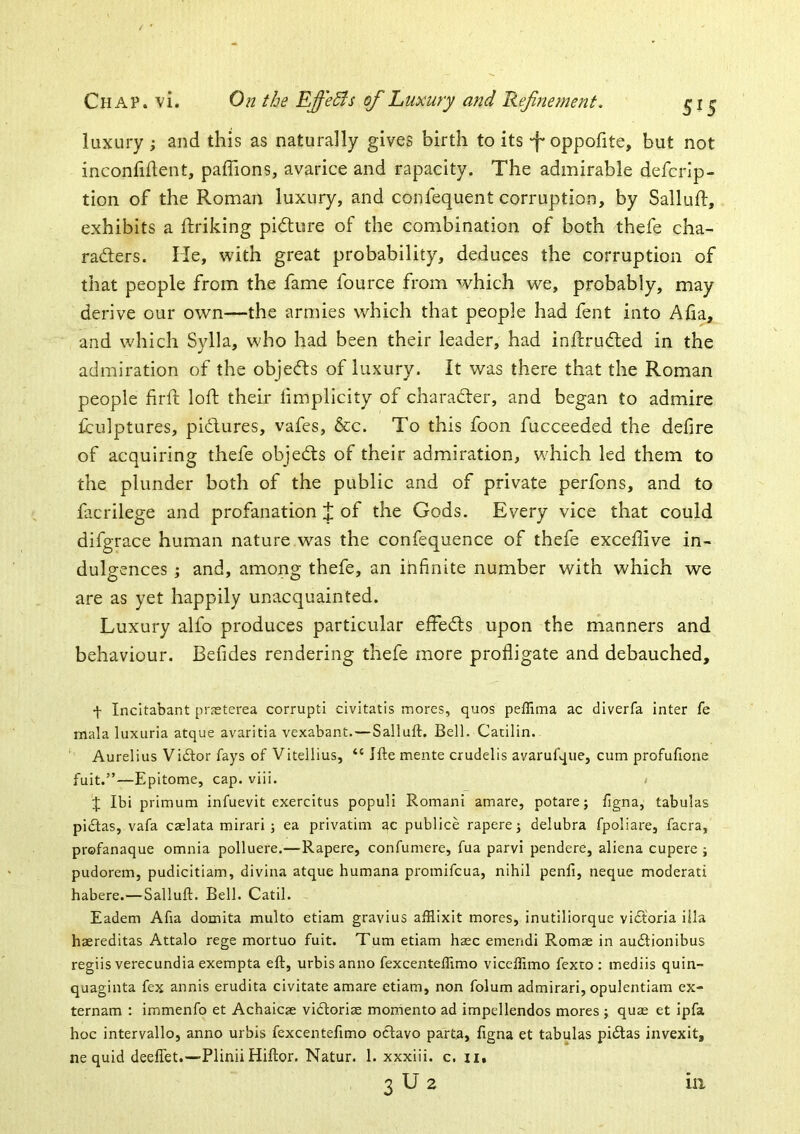 luxury ; and this as naturally gives birth to its -f-oppofite, but not inconfident, palTions, avarice and rapacity. The admirable defcrip- tion of the Roman luxury, and confequent corruption, by Salluft, exhibits a ftriking pidlure of the combination of both thefe cha- raders. He, w'ith great probability, deduces the corruption of that people from the fame fource from which we, probably, may derive our own—the armies which that people had fent into Afia, and which Sylla, who had been their leader, had inftrudled in the admiration of the objects of luxury. It was there that the Roman people firft loft their limplicity of character, and began to admire fculptures, pidlures, vafes, &c. To this foon fucceeded the defire of acquiring thefe objedts of their admiration, which led them to the plunder both of the public and of private perfons, and to facrilege and profanation t of the Gods. Every vice that could difgrace human nature was the confequence of thefe excefiive in- dulgences ; and, among thefe, an infinite number with which we are as yet happily unacquainted. Luxury alfo produces particular effedls upon the manners and behaviour. Befides rendering thefe more profligate and debauched, f Incitabant prsterea corrupt! civitatis mores, quos peffima ac diverfa inter fe mala luxuria atque avaritia vexabant.—Salluft. Bell. Catilin. Aurelius Victor fays of Vitellius, “ Ifte mente crudelis avarufque, cum profufione fuit.”—Epitome, cap. viii. < J Ibi primum infuevit exercitus populi Romani amare, potarej figna, tabulas pidfas, vafa caelata mirari ; ea privatim ac publice rapere; delubra fpoliare, facra, profanaque omnia polluere.—Rapere, confumere, fua parvi pendere, aliena cupere ; pudorem, pudicitiam, divina atque Humana promifcua, nihil penfi, neque moderati habere.—Salluft. Bell. Catil. Eadem Afta domita multo etiam gravius afilixit mores, inutiliorque vidtoria iila haereditas Attalo rege mortuo fuit. Turn etiam haec emendi Romae in audlionibus regiis verecundia exempta eft, urbis anno fexcenteffimo viccftimo fexto : mediis quin- quaginta fex annis erudita civitate amare etiam, non folum admirari, opulentiam ex- ternam : immenfo et Achaicae vidboriae momento ad impellendos mores j quae et ipfa hoc intervallo, anno urbis fexcentefimo octavo parta, figna et tabulas pidlas invexit, ne quid deeffet.—Plinii Hiftor. Natur. 1. xxxiii. c. ii,