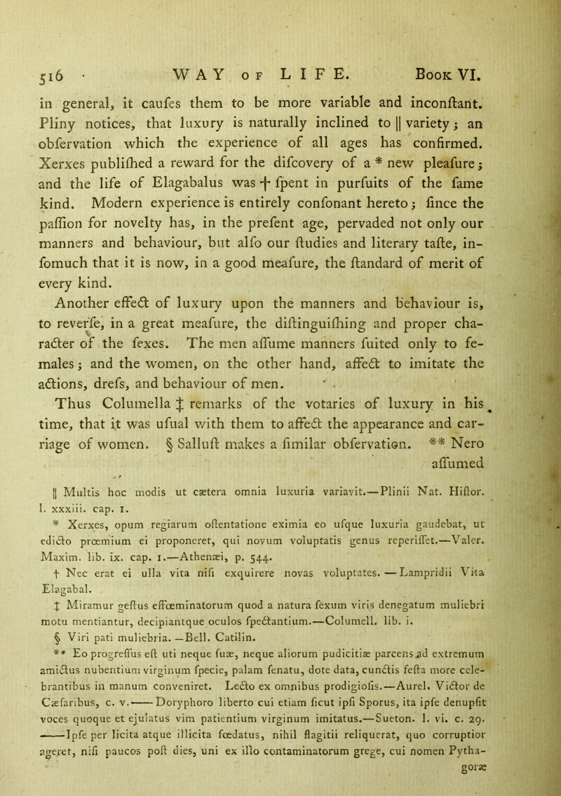 in general, it caufes them to be more variable and inconllant. Pliny notices, that luxury is naturally inclined to || variety j an obfervation which the experience of all ages has confirmed. Xerxes publilhed a reward for the difcovery of a * new pleafure; and the life of Elagabalus was -f* fpent in purfuits of the fame kind. Modern experience is entirely confonant hereto; fince the paffion for novelty has, in the prefent age, pervaded not only our - manners and behaviour, but alfo our ftudies and literary tafte, in- fomuch that it is now, in a good meafure, the ftandard of merit of every kind. Another effedl of luxury upon the manners and behaviour is, to reveffe, in a great meafure, the diftinguhhing and proper cha- racter of the fexes. The men afliime manners fuited only to fe- males ; and the women, on the other hand, affeCt to imitate the actions, drefs, and behaviour of men. ' . ' Thus Columella J remarks of the votaries of luxury in his^ time, that it was ufual v/ith them to affeCt the appearance and car- riage of women. § Salluft makes a fimilar obfervation. ** Nero aflumed II Multis hoc modis ut castera omnia luxuria variavlt.—Plinii Naf. Hiftor. I. xxxiii. cap. i. * Xerxes, opum reglarum oftentatione eximia eo ufque luxuria gaudebat, ut edidlo proemium ei proponeret, qui novum voluptatis genus reperiflet.—Valer. Maxim, lib. ix. cap. i.—Athensei, p. 544. t Nec erat ei ulla vita nifi exquirere novas voluptates.—Lampridii Vita Elagabal. X Miramur geftus eiFoeminatorum quod a natura fexum viris denegatum muliebri motu mentiantur, decipiantque oculos fpedtantiiim.—Columell. lib. i. § Viri pati muliebria. —Bell. Catilin. ** Eo progreflus eft uti neque fuse, neque aliorum pudicitiae parcens.ad extremum amidlus nubentium virginum fpecie, palam fenatu, dote data, cumftis fefta more cele- brantibus in manum conveniret. Le£to ex omnibus prodigiofis.—Aurel. Vidtor de Csefaribus, c. v. Doryphoro liberto cui etiam ficut ipfi Sporus, ita ipfe denupfit voces quoque et ejulatus vim patientium virginum imitatus.—Sueton. 1. vi. c. 29. Ipfe per licita atque illicita fcedatus, nihil flagitii reliquerat, quo corruptior ageret, nifi paucos poft dies, uni ex illo contaminatorum grege, cui nomen Pytha- gorae