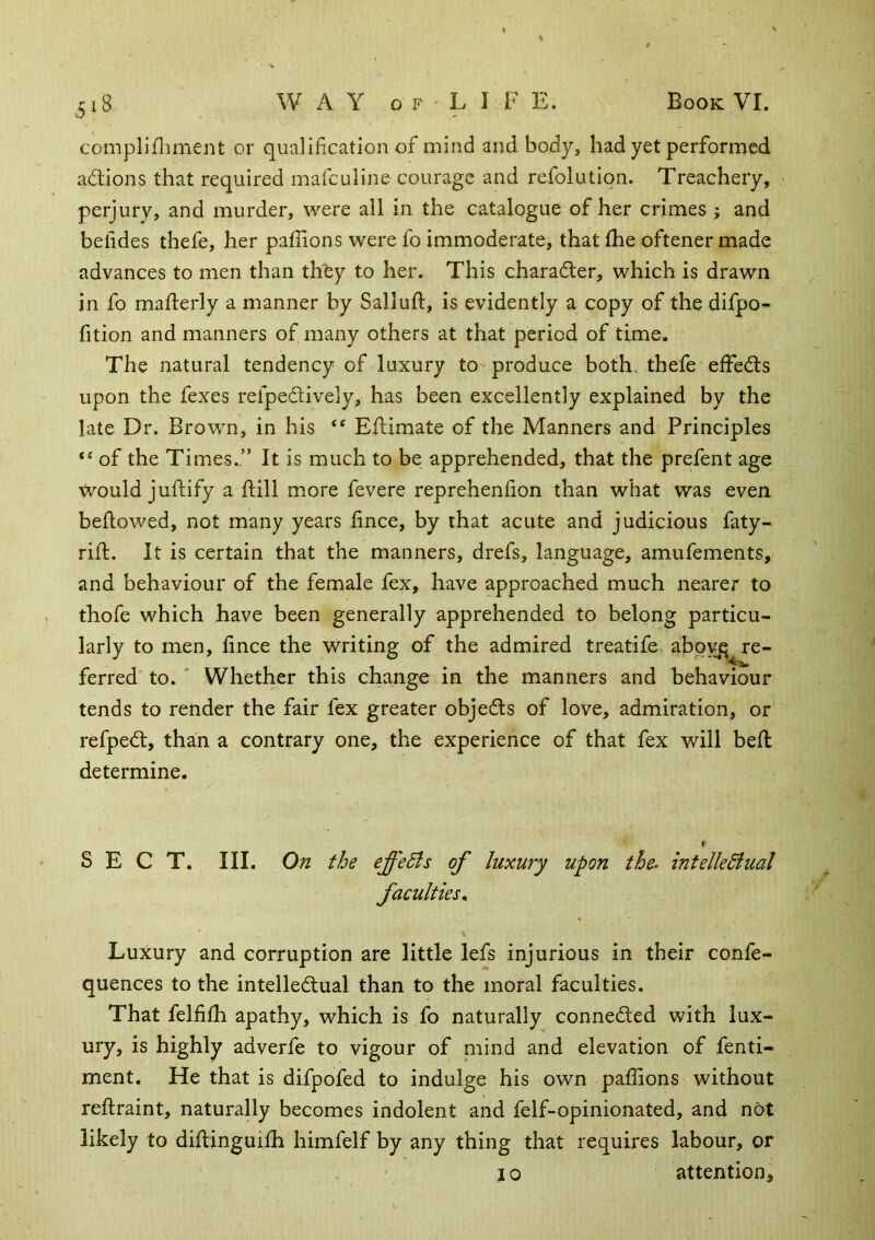 complifliment or qualification of mind and body, had yet performed adtions that required mafculine courage and refolutiqn. Treachery, perjury, and murder, were all in the catalogue of her crimes; and befides thefe, her paffions were fo immoderate, that fhe oftener made advances to men than they to her. This character, which is drawn in fo mafterly a manner by Salluft, is evidently a copy of the difpo- fition and manners of many others at that period of time. The natural tendency of luxury to produce both, thefe effedls upon the fexes refpedlively, has been excellently explained by the late Dr. Brown, in his ‘‘ Eflimate of the Manners and Principles of the Times.” It is much to be apprehended, that the prefent age would juftify a ftill more fevere reprehenfion than what was even bellowed, not many years lince, by that acute and judicious faty- rifl. It is certain that the manners, drefs, language, amufements, and behaviour of the female fex, have approached much nearer to thofe which have been generally apprehended to belong particu- larly to men, lince the Writing of the admired treatife aboy^q re- ferred to. ‘ Whether this change in the manners and behaviour tends to render the fair fex greater objects of love, admiration, or refpedt, than a contrary one, the experience of that fex will bell determine. f' SECT. III. On the effects of luxury upon the. intelleBual faculties. Luxury and corruption are little lefs injurious in their conle- quences to the intelledlual than to the moral faculties. That fellilh apathy, which is fo naturally connected with lux- ury, is highly adverfe to vigour of mind and elevation of fenti- ment. He that is difpofed to indulge his own paffions without rellraint, naturally becomes indolent and felf-opinionated, and not likely to dillinguilh himfelf by any thing that requires labour, or 10 attention.