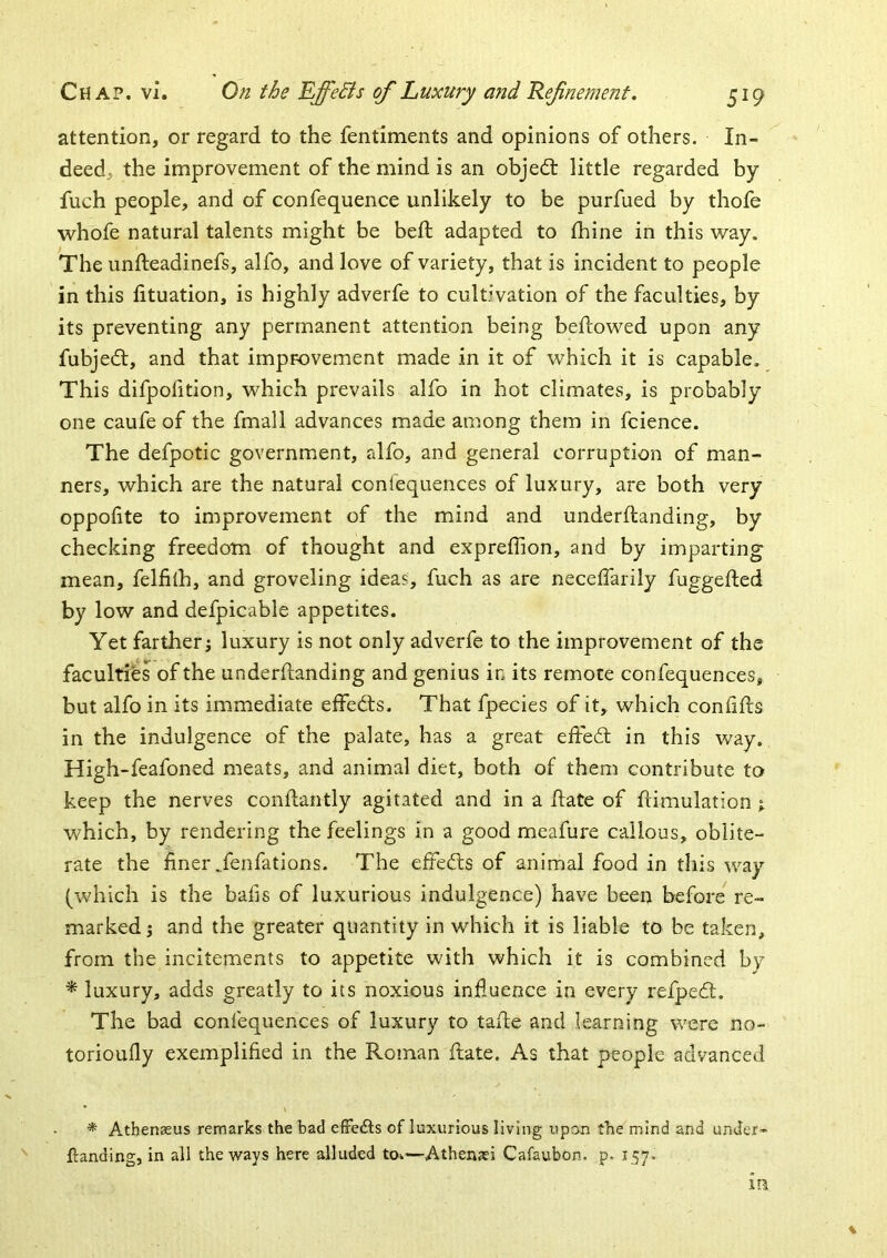 attention, or regard to the fentiments and opinions of others. In- deed, the improvement of the mind is an objedf little regarded by fuch people, and of confequence unlikely to be purfued by thofe whofe natural talents might be belt adapted to thine in this way. The imfteadinefs, alfo, and love of variety, that is incident to people in this fituation, is highly adverfe to cultwation of the faculties, by its preventing any permanent attention being bellowed upon any fubjedl, and that improvement made in it of which it is capable. This difpoiition, which prevails alfo in hot climates, is probably one caufe of the fmall advances made among them in fcience. The defpotic government, alfo, and general corruption of man- ners, which are the natural ccnlequences of luxury, are both very oppolite to improvement of the mind and underftanding, by checking freedom of thought and expreffion, and by imparting mean, felfilh, and groveling ideas, fuch as are neceffarily fuggefted by low and defpicable appetites. Yet farther j luxury is not only adverfe to the improvement of the faculties of the underftanding and genius in its remote confequences, but alfo in its immediate etfedls. That fpecies of it, which confifts in the indulgence of the palate, has a great eftedl in this way. High-feafoned meats, and animal diet, both of them contribute to keep the nerves conftantly agitated and in a ftate of ftimulation j which, by rendering the feelings in a good meafure callous, oblite- rate the finer Tenfations. The effects of animal food in this way (which is the bafis of luxurious indulgence) have beeu before re- marked 5 and the greater quantity in which it is liable to be taken, from the incitements to appetite with which it is combined by ^ luxury, adds greatly to its noxious influence in every refpedt. The bad confequences of luxury to tafte and learning were no- torioufly exemplified in the Roman ftate. As that people advanced * Athenseus remarks the bad efFedls of luxurious living upon the mind and under- ftanding, in ail the ways here alluded tow—Athensei Cafaubon. p. 157. in