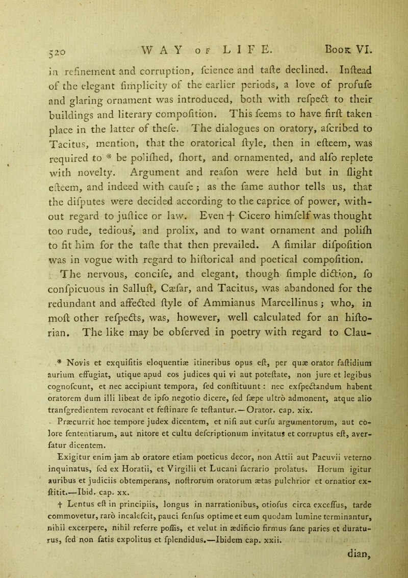 in refinement and corruption, fcience and tafte declined. Inftead of the elegant fimplicity of the earlier periods, a love of profufe and glaring ornament was introduced, both with refpedl to their buildings and literary compofition. This feems to have lirft taken place in the latter of thefe. The dialogues on oratory, afcribed to Tacitus, mention, that the oratorical flyle, then in efteem, was required to ^ be polifhed, fhort, and ornamented, and alfo replete with novelty. Argument and reafon were held but in flight efteem, and indeed with caufe ; as the fame author tells us, that the difputes were decided according to the caprice of power, with- out regard to juftice or law. Even-f- Cicero himfelf was thought too rude, tedious, and prolix, and to want ornament and polifli to fit him for the tafte that then prevailed. A fimilar difpofition was in vogue with regard to hiftorical and poetical compofition. The nervous, concife, and elegant, though fimple didlion, fo confpicuous in Salluft, Caefar, and Tacitus, was abandoned for the redundant and afifefted ftyle of Ammianus Marcellinus; who, in moll other refpeds, was, however, well calculated for an hiflo- rian. The like may be obferved in poetry with regard to Clau- ,* Novis et exquifitis eloquentiae Itineribus opus eft, per quae orator faftidium auriuin efFugiat, utique apud eos judices qui vi aut poteftate, non jure et legibus cognofcunt, et nec accipiunt tempora, fed conftituunt: nec exfpe£tandum habent oratorem dum llli libeat de ipfo negotio dicere, fed faepe ultro admonent, atque alio tranfgredientem revocant et feftinare fe teftantur. — Orator, cap. xix. - Praecurrit hoc tempore judex dicentem, et nifi aut curfu argumentorum, aut co- lore fententiarum, aut nitore et cultu defcriptionum invitatus et corruptus eft, aver- fatur dicentem. Exigitur enim jam ab oratore etiam poeticus decor, non Attii aut Pacuvii veterno inquinatus, fed ex Horatii, et Virgilii et Lucani facrario prolatus. Horum igitur auribus et judiciis obtemperans, noftrorum oratorum aetas pulchrior et ornatior ex- ftitit.—Ibid. cap. XX. t Lentus eft in principiis, longus in narrationibus, otiofus circa excelTus, tarde commovetur, rarb incalefcit, pauci fenfus optime eteum quodam lumine terminantur, nihil excerpere, nihil referre poflis, et velut in asdificio firmus fane paries et duratu- rus, fed non fatis expolitus et fplendidus,—Ibidem cap. xxii. dian.