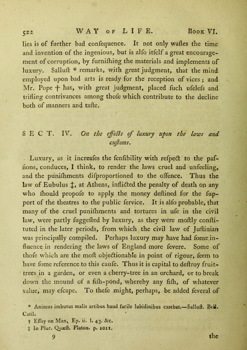 lies is of further bad confequence. It not only waftes the time and invention of the ingenious, but is alfo itfelf a great encourage- ment of corruption, by furnifhing the materials and implements of luxury. Sallufl * remarks, with great judgment, that the mind employed upon bad arts is ready for the reception of vices j and Mr. Pope -f has, with great judgment, placed fuch ufelefs and trifling contrivances among thofe which contribute to the decline both of manners and tafte. SECT. IV. On the effeBs of luxury upon the laws and ciifoms. Luxury, as it increafes the fenfibility with refpedl to the paf- flons, conduces, I think, to render the laws cruel and unfeeling,, and the piiniihments difproportioned to the oiFence. Thus the law of Eubulus j;, at Athens, inflidled the penalty of death on any who fhould propofe to apply the money deflined for the fup- port of the theatres to the public fervice. It is alfo probable, that many of the cruel punifhments and tortures in ufe in the civil law, were partly fuggefted by luxury, as they were moflily confti- tuted in the later periods, from which the civil law of Juftinian was principally compiled. Perhaps luxury may have had fome in- fluence in rendering the laws of England more fevere. Some of thofe which are the moft objedtionable in point of rigour, feem to have fome reference to this caufe. Thus it is capital to deftroy fruit- trees in a garden, or even a cherry-tree in an orchard, or to break down the mound of a fifh-pond, whereby any fifh, of whatever value, may efcape. To thefe might, perhaps, be added feveral of * Animus imbutus mails artibus baud facile lubldinibus carebat.—Salluft. BeU. Catil. t Eflay on Man, Ep. ii. 1. 43. kc. I In Plut. Qusft. Platon, p. loii. 9 the