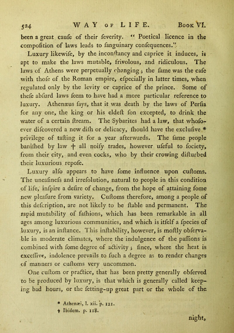 5H been a great caufe of their feverity. Poetical licence in the compofition of laws leads to fanguinary confequences.’/ Luxury likewife, by the inconftancy and caprice it induces, is ' apt to make the laws mutable, frivolous, and ridiculous. The laws of Athens were perpetually ^hanging ; the fame was the cafe with thofe of the Roman empire, efpecially in latter times, when regulated only by the levity or caprice of the prince. Some of thefe abfurd laws feem to have had a more particular reference to luxury. Athenasus fays, that it was death by the laws of Perfia for any one, the king or his eldeft fon excepted, to drink the water of a certain ftream. The Sybarites had a law, that whofo- ever difcovered a new difh or delicacy, Ihould have the exclulive * privilege of tafting it for a year afterwards. The fame people banifhed by law all noify trades, however ufeful to fociety, from their city, and even cocks, who by their crowing difturbed their luxurious repofe. Luxury alfo appears to have fome influence upon cufloms. The uneafinefs and irrefolution, natural to people in this condition of life, infpire a defire of change, from the hope of attaining fomo new pleafure from variety. Cuftoms therefore, among a people of this defcription, are not likely to be ftable and permanent. The rapid mutability of fafhions, which has been remarkable in all ages among luxurious communities, and which is itfelf a fpecies of luxury, is an inflance. This inftability, however, is moftly obferva- ble in moderate climates, where the indulgence of the paflions is combined with fome degree of activity j fince, where the heat is exceilive, indolence prevails to fuch a degree as to. render changes of manners or cufloms very uncommon. One cuftom or pradtice, that has been pretty generally obferved to be produced by luxury, is that which is generally called keep- ing bad hours, or the fetting-up great part or the whole of the ■* Athenaei, I. xii. p. I2I. + Ibidem, p. Ii8. night.