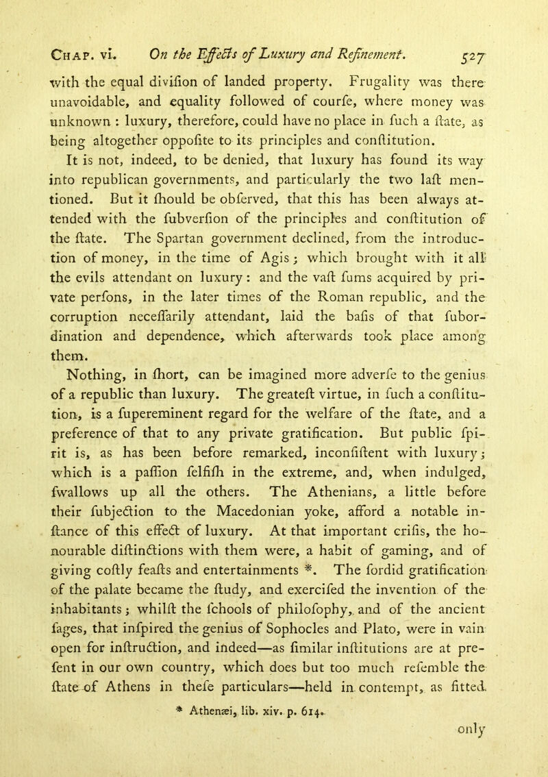 with the equal divifion of landed property. Frugality was there unavoidable, and equality followed of courfe, where money was unknown : luxury, therefore, could have no place in fuch a date, as being altogether oppofite to its principles and conditution. It is not, indeed, to be denied, that luxury has found its way into republican governments, and particularly the two lad men- tioned. But it fhould be obferved, that this has been always at- tended with the fubverfion of the principles and conditution of the date. The Spartan government declined, from the introduc- tion of money, in the time of i^gis ; which brought with it all the evils attendant on luxury: and the vad dims acquired by pri- vate perfons, in the later times of the Roman republic, and the corruption necedarily attendant, laid the bads of that fubor- dination and dependence,, which afterwards took place among them. Nothing, in fhort, can be imagined more adverfe to the genius of a republic than luxury. The greated virtue, in fuch a conditu- tion, is a fupereminent regard for the welfare of the date, and a preference of that to any private gratidcation. But public fpi- rit is, as has been before remarked, inconfident with luxury \ which is a padion felfifh in the extreme, and, when indulged, fwallows up all the others. The Athenians, a little before their fubjedion to the Macedonian yoke, afford a notable in- dance of this effed of luxury. At that important crids, the ho- nourable didindions with them were, a habit of gaming, and of giving codly feads and entertainments *. The fordid gratidcation of the palate became the dudy, and exercifed the invention of the inhabitants j whild the fchools of philofophy,, and of the ancient fages, that infpired the genius of Sophocles and Plato, were in vain open for indrudion, and indeed—as dmilar inditutions are at pre- fent in our own country, which does but too much refcmble the date of Athens in thefe particulars—held in contempt, as fitted, * Athenaei, lib. xiv. p. 614. only