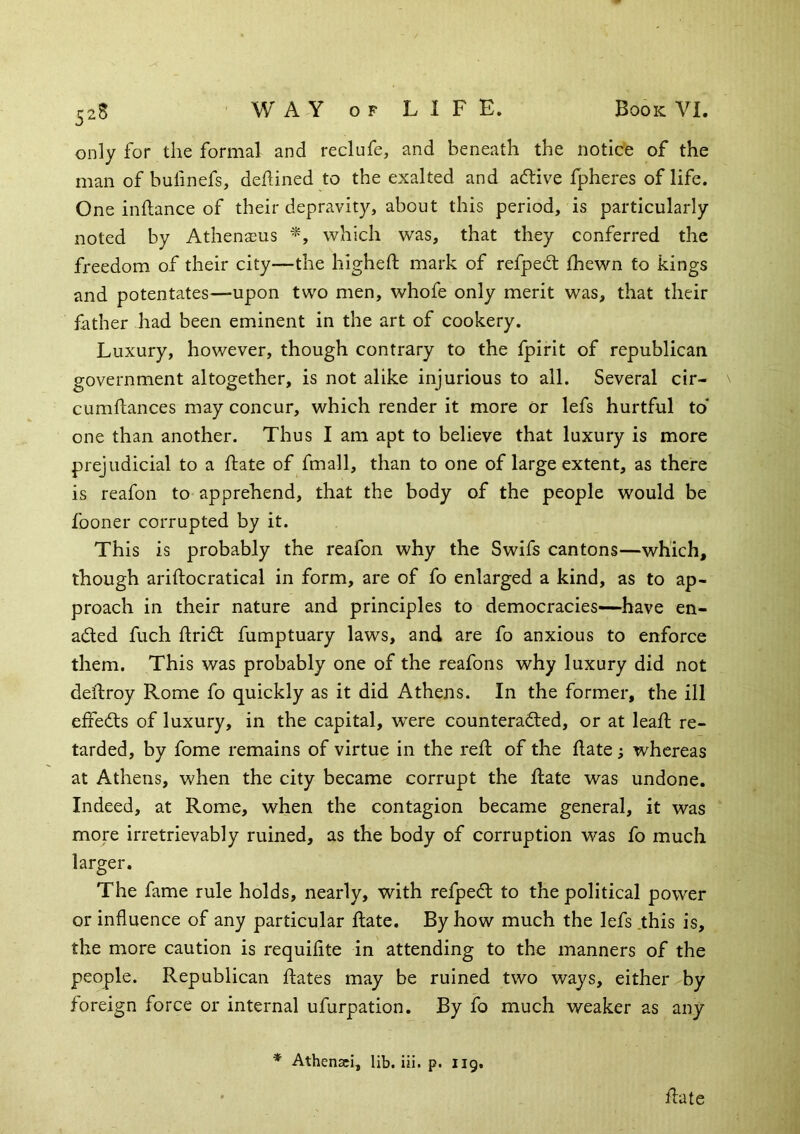 52S only for the formal and reclufe, and beneath the notice of the man of bufinefs, defined to the exalted and adtive fpheres of life. One inftance of their depravity, about this period, is particularly noted by Athenasus which was, that they conferred the fi'eedom of their city—the higheft mark of refpedt fhewn to kings and potentates—upon two men, whofe only merit was, that their father had been eminent in the art of cookery. Luxury, however, though contrary to the fpirit of republican government altogether, is not alike injurious to all. Several cir- cumftances may concur, which render it more or lefs hurtful to one than another. Thus I am apt to believe that luxury is more prejudicial to a fate of fmall, than to one of large extent, as there is reafon to apprehend, that the body of the people would be fooner corrupted by it. This is probably the reafon why the Swifs cantons—which, though ariftocratical in form, are of fo enlarged a kind, as to ap- proach in their nature and principles to democracies—have en- aded fuch frid fumptuary laws, and are fo anxious to enforce them. This was probably one of the reafons why luxury did not deftroy Rome fo quickly as it did Athens. In the former, the ill efieds of luxury, in the capital, wxre counteraded, or at leaf re- tarded, by fome remains of virtue in the ref of the fate; whereas at Athens, when the city became corrupt the fate was undone. Indeed, at Rome, when the contagion became general, it was more irretrievably ruined, as the body of corruption was fo much larger. The fame rule holds, nearly, with refped to the political power or influence of any particular fate. By how much the lefs .this is, the more caution is requiflte in attending to the manners of the people. Republican fates may be ruined two ways, either by foreign force or internal ufurpation. By fo much weaker as any fate * Athenaei, lib. iii. p. 119.