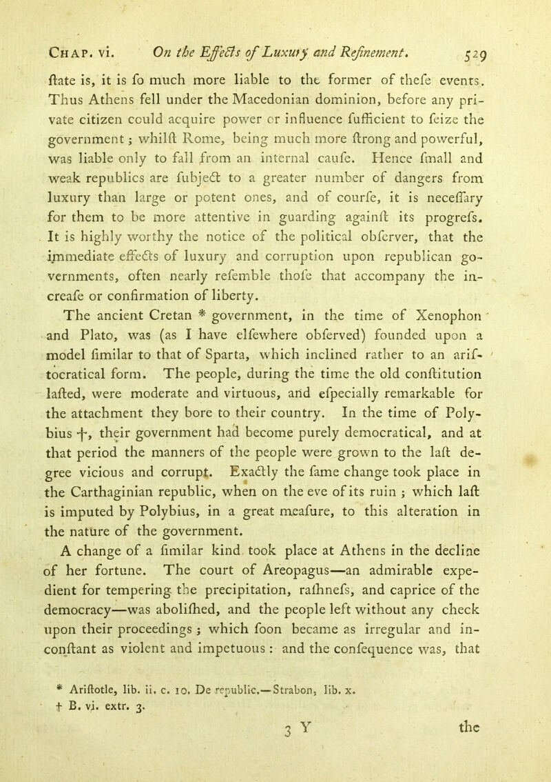 ftate is, it is fo much more liable to the former of thefe events. Thus Athens fell under the Macedonian dominion, before any pri- vate citizen could acquire po'wer or influence fufficient to feize the government j vt^hihl Rome, being much more llrong and powerful, was liable only to fall from an internal caufe. Hence fmall and weak republics are fubjedt to a greater number of dangers from luxury than large or potent ones, and of courfe, it is necelfary for them to be more attentive in guarding againfl its progrefs. It is highly worthy the notice of the political obferver, that the immediate effects of luxury and corruption upon republican go- vernments, often nearly refemble thofe that accompany the in- creafe or confirmation of liberty. The ancient Cretan * government, in the time of Xenophon ' and Plato, was (as I have elfewhere obferved) founded upon a model fimilar to that of Sparta, which inclined rather to an arif- ' tocratical form. The people, during the time the old confiiitution lafted, were moderate and virtuous, arid efpecially remarkable for the attachment they bore to their country. In the time of Poly- bius -f*, their government had become purely democratical, and at that period the manners of the people were grown to the laft de- gree vicious and corrupt. Exadtly the fame change took place in the Carthaginian republic, when on the eve of its ruin ; which laft is imputed by Polybius, in a great meafure, to this alteration in the nature of the government. A change of a fimilar kind took place at Athens in the decline of her fortune. The court of Areopagus^—an admirable expe- dient for tempering the precipitation, ralhnefs, and caprice of the democracy—was aboliftied, and the people left without any check upon their proceedings j which foon became as irregular and in- cori_ftant as violent and impetuous: and the confequence was, that * Ariftotle, lib. ii. c. lO. De republic,— Strabon, lib. x, t B. vj. extr. 3. 3 Y the