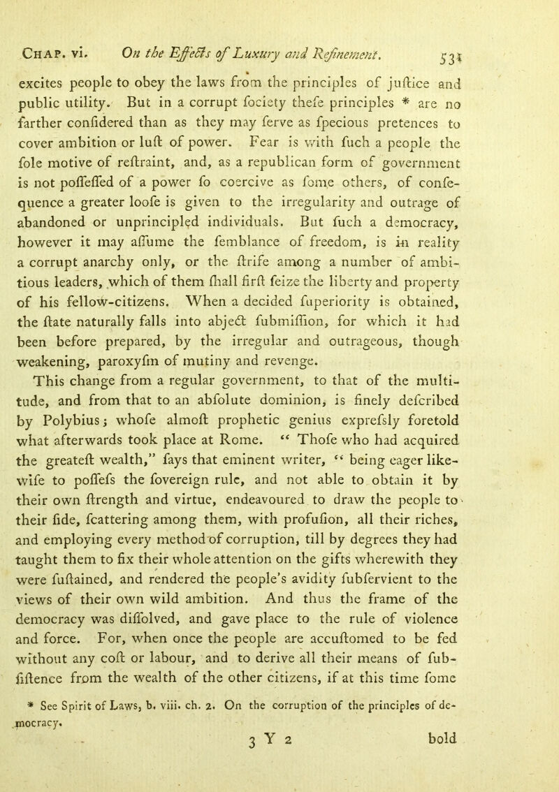 % excites people to obey the laws from the principles of juftlce and public utility. But in a corrupt fociety thefe principles * are no farther confidered than as they may ferve as fpecious pretences to cover ambition or lull of power. Fear is with fuch a people the foie motive of rellraint, and, as a republican form of government is not polTeffed of a power fo coercive as fom.e others, of confe- quence a greater loofe is given to the irregularity and outrage of abandoned or unprincipled individuals. But fuch a democracy, however it may alTume the femblance of freedom, is hi reality a corrupt anarchy only, or the drife among a number of ambi- tious leaders, which of them (hall firft feize the liberty and property of his fellow-citizens. When a decided fuperlority is obtained, the ftate naturally falls into abjedt fubmiffion, for which it had been before prepared, by the irregular and outrageous, though weakening, paroxyfm of mutiny and revenge. This change from a regular government, to that of the multi- tude, and from that to an abfolute dominion, is finely defcribed by Polybius; whofe almoft prophetic genius exprefsly foretold what afterwards took place at Rome. “ Thofe who had acquired the greateft wealth,” fays that eminent writer, ‘‘ being eager like- wife to polTefs the fovereign rule, and not able to obtain it by their own flrength and virtue, endeavoured to draw the people to - their fide, fcattering among them, with profufion, all their riches, and employing every method of corruption, till by degrees they had taught them to fix their whole attention on the gifts wherewith they were fufiained, and rendered the people’s avidity fubfervient to the views of their own wild ambition. And thus the frame of the democracy was diffolved, and gave place to the rule of violence and force. For, when once the people are accuftomed to be fed without any coft or labour, and to derive all their means of fub- fiflence from the wealth of the other citizens, if at this time fome * See Spirit of Laws, b. viii. ch. 2. On the corruption of the principles of de- inocracy.