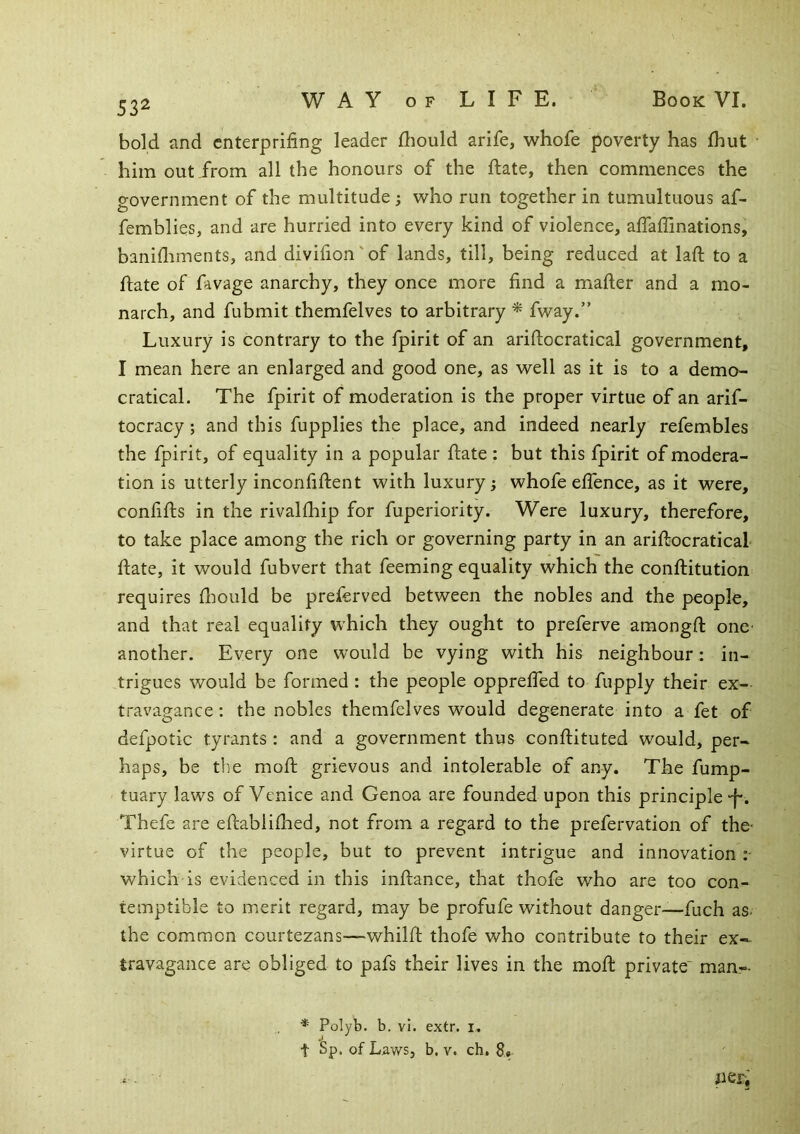 532 bold iind cnterpriiing leader fliould arife, whofe poverty has fhut him out from all the honours of the ftate, then commences the government of the multitude ; who run together in tumultuous af- femblies, and are hurried into every kind of violence, affaffinations, banifliments, and divifion'of lands, till, being reduced at laft to a ftate of favage anarchy, they once more find a mafter and a mo- narch, and fubmit themfelves to arbitrary * fway.” Luxury is contrary to the fpirit of an ariftocratical government, I mean here an enlarged and good one, as well as it is to a demo- cratical. The fpirit of moderation is the proper virtue of an arif- tocracy; and this fupplies the place, and indeed nearly refembles the fpirit, of equality in a popular ftate : but this fpirit of modera- tion is utterly inconfiftent with luxury; whofe effence, as it were, confifts in the rivalftaip for fuperiority. Were luxury, therefore, to take place among the rich or governing party in an ariftocratical ftate, it would fubvert that feeming equality which the conftitution requires ft:iould be preferved between the nobles and the people, and that real equality which they ought to preferve amongft one another. Every one would be vying with his neighbour; in- trigues would be formed : the people opprefiTed to fupply their ex- travagance : the nobles themfelves would degenerate into a fet of defpotic tyrants : and a government thus conftituted would, per- haps, be the moft grievous and intolerable of any. The fump- tuary laws of Venice and Genoa are founded upon this principle “f*. Thefe are eftabliftied, not from a regard to the prefervation of the- virtue of the people, but to prevent intrigue and innovation which is evidenced in this inftance, that thofe who are too con- temptible to merit regard, may be profufe without danger—fuch as- the common courtezans—whilft thofe who contribute to their ex- travagance are obliged to pafs their lives in the moft private' man- Polyb. b. vl. extr. i, t Sp. of Laws, b. V. ch, 8, .. peri