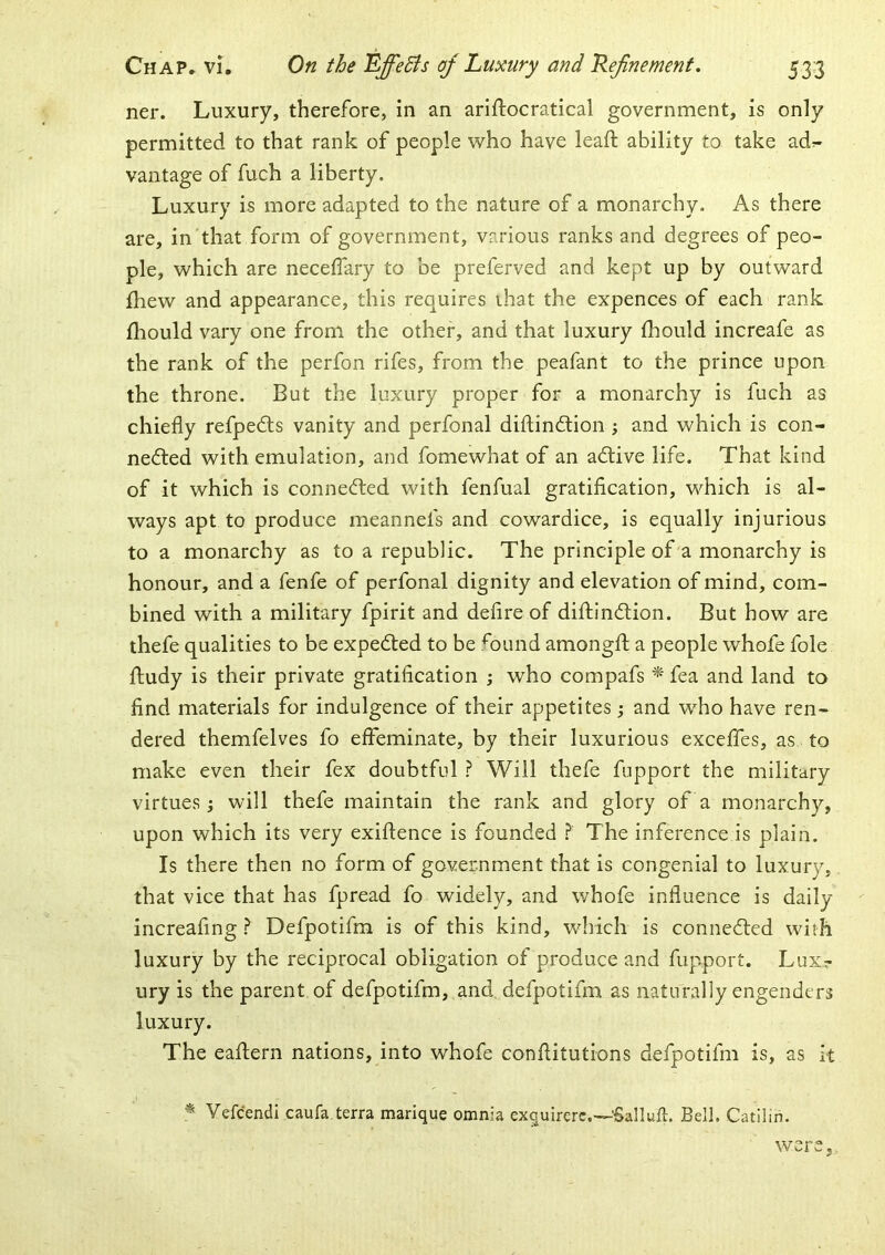 ner. Luxury, therefore, in an ariftocratical government, is only permitted to that rank of people who have leaft ability to take ad^- vantage of fuch a liberty. Luxury is more adapted to the nature of a monarchy. As there are, in that form of government, various ranks and degrees of peo- ple, which are necelTary to be preferved and kept up by outward fhew and appearance, this requires that the expences of each rank fhould vary one from the other, and that luxury fhould increafe as the rank of the perfon rifes, from the peafant to the prince upon the throne. But the luxury proper for a monarchy is fuch as chiefly refpedls vanity and perfonal diftindtion ; and which is con- nedted with emulation, and fomewhat of an adtive life. That kind of it which is connedted with fenfual gratification, which is al- ways apt to produce meannefs and cowardice, is equally injurious to a monarchy as to a republic. The principle of'a monarchy is honour, and a fenfe of perfonal dignity and elevation of mind, com- bined with a military fpirit and defire of diftindtion. But how are thefe qualities to be expedted to be fDiind amongfl: a people whofe foie fludy is their private gratification j who compafs fea and land to find materials for indulgence of their appetites; and who have ren- dered themfelves fo effeminate, by their luxurious exceffes, as to make even their fex doubtful ? Will thefe fupport the military virtues j will thefe maintain the rank and glory of a monarchy, upon which its very exiftence is founded The inference is plain. Is there then no form of government that is congenial to luxury, that vice that has fpread fo widely, and whofe influence is daily increafing ? Defpotifm is of this kind, which is connedled with luxury by the reciprocal obligation of produce and fupport. Lux.r ury is the parent of defpotifm, and, defpotifm as naturally engenders luxury. The eaftern nations, into whofe conflitutions defpotifm is, as it ^ Vefcendi caufa terra marique omnia exquircre.—'Salluft. Bell. Catilin. were,