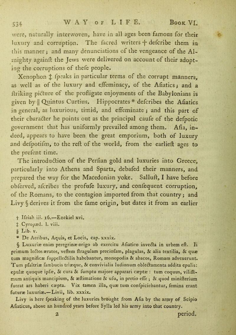 were, naturally interwoven, have in all ages been famous for their luxury and corruption. The facred writers-f* defcribe them in this manner; and many denunciations of the vengeance of the Al- mighty againil; the Jews were delivered on account of their adopt- ing the corruptions of thefe people. Xenophon % fpeaks in particular terms of the corrupt manners, as well as of the luxury and effeminacy, of the Afiatics; and a flriking pidure of the profligate enjoyments of the Babylonians is given by || Quintus Curtins. Hippocrates * defcribes the Afiatics in general, as luxurious, timid, and effeminate; and this part of their charadler he points out as the principal caufe of the defpotic government that has uniformly prevailed among them. Afia, in- deed, appears to have been the great emporium, both of luxury and defpotifm, to the reft of the world, from the earlieft ages to the prefent time. The introduction of the Perfian gold and luxuries into Greece, particularly into Athens and Sparta, debafed their manners, and p^repared the way for the Macedonian yoke. Salluft, I have before obferved, afcribes the profufe luxury, and confequent corruption, of the Romans, to the contagion imported from that country; and Livy § derives it from the fame origin, but dates it from an earlier t Ifaiah iii. i6.—Ezekiel xvi. J Cyropsed. 1. viii. 11 Lib. V. * De Aeribus, Aquis, et Locis, cap. xxxix. § Luxuriae enim peregrinae origo ab exercitu Afiatico inve£la in urbem eft. li prlmum le6losaerates, veftem ftragulam preciofam, plagulas, & alia textilia, & quae turn magnificae fuppelledlilis habebantur, monopodia & abacos, Romam advexerunt. Turn pfaltriae fambucis triaeque, & convivialia ludionum obledlamenta addita epulis: epulae quoque ipfe, Sc cura & fumptu majore apparari caeptae : turn coquus, vilifti- mum antiquis mancipium, & aeftimatione Sc ufu, in pretio efie ; Sc quod minifterium fuerat ars haberi caepta. Vix tamen ilia, quae turn confpiciebantur, femina erant futurae luxuriae.—Livii, lib. xxxix. Livy is here fpeaking of the luxuries brbught from Afia by the army of Scipio Afiaticus, above an hundred years before Sylla led his army into that country. 2 period.