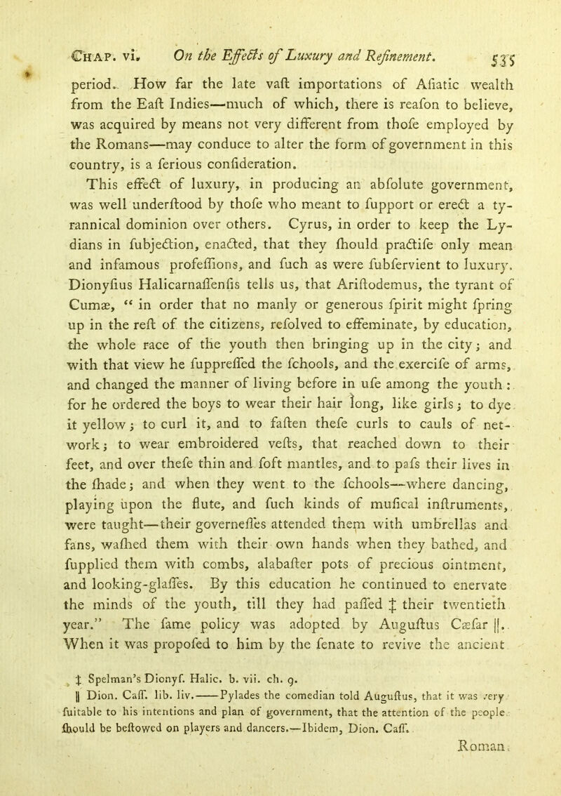 period.. How far the late vaft importations of Aliatic wealth from the Eaft Indies—much of which, there is reafon to believe, was acquired by means not very different from thofe employed by the Romans—may conduce to alter the form of government in this country, is a ferious confideration. This effedl of luxury, in producing an abfolute government, was well underftood by thofe who meant to fupport or erecft a ty- rannical dominion over others. Cyrus, in order to keep the Ly- dians in fubje<fIion, ena(!fed, that they fhould pradtife only mean and infamous profefiions, and fuch as were fubfervient to luxury. Dionyfius Halicarnaffenfis tells us, that Ariftodemus, the tyrant of Cumae, ** in order that no manly or generous fpirit might fpring up in the reft of the citizens, refolved to effeminate, by education, the whole race of the youth then bringing up in the city; and with that view he fuppreffed the fchools, and the exercife of arms, and changed the manner of living before in ufe among the youth : for he ordered the boys to wear their hair long, like girls; to dye. it yellow; to curl it, and to faften thefe curls to cauls of net- work; to wear embroidered vefls, that reached down to their feet, and over thefe thin and foft mantles, and to pafs their lives in thefhade; and when they went to the fchools—where dancing, playing upon the flute, and fuch kinds of mufical inflruments,, were taught—their governefles attended them with umbrellas and fans, wafhed them with their own hands when they bathed, and fupplied them with combs, alabafter pots of precious ointment, and looking-glaffes. By this education he continued to enervate the minds of the youth, till they had paffed their twentieth year.” The fame policy was adopted by Auguftus Csfar |j. When it was propofed to him by the fenate to revive the ancient Spelman’s Dionyf. Halic. b. vii. ch. q. 11 Dion, CaiT. lib. liv. Pylades the comedian told Auguftus, that it was /ery fuitable to his intentions and plan of government, that the attention of the people. jDhould be bellowed on players and dancers.—Ibidem, Dion. CalT. Roman.