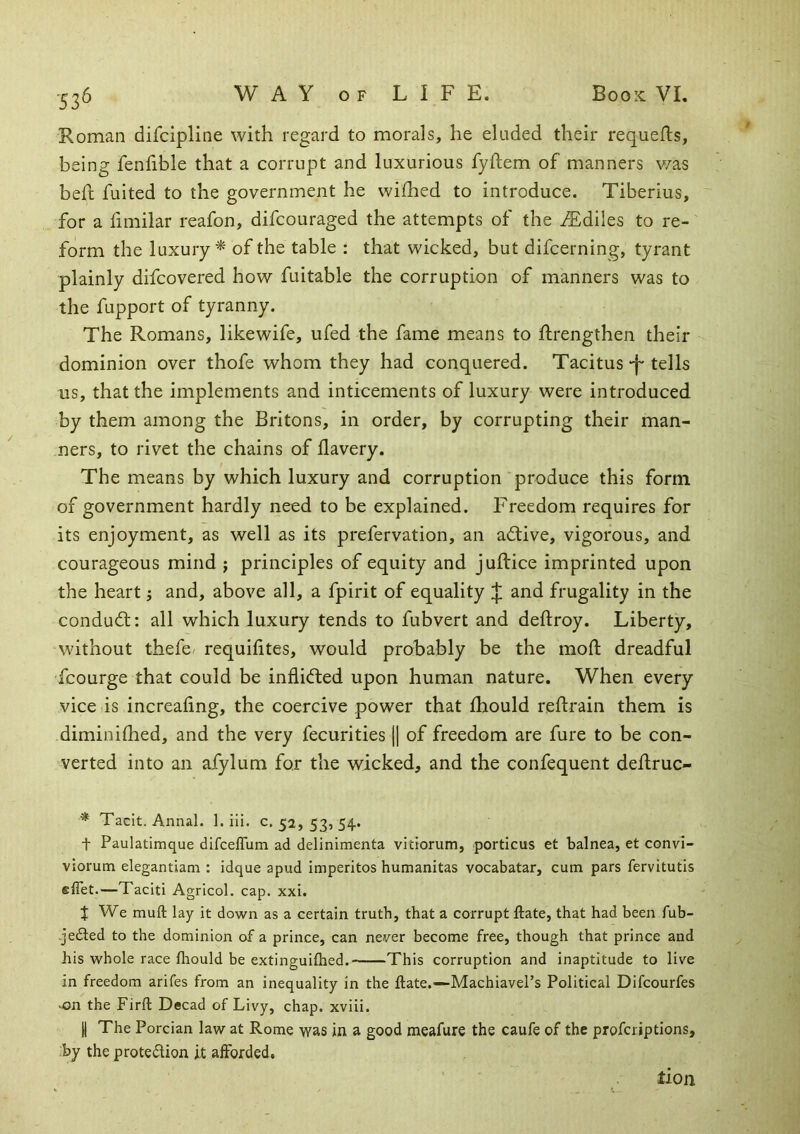 '5 36 Roman difcipline with regard to morals, he chided their requefls, being fenfible that a corrupt and luxurious fyftem of manners v/as beft fuited to the government he wifhed to introduce. Tiberius, for a fimilar reafon, difcouraged the attempts of the iEdiles to re- form the luxury^ of the table : that wicked, but difcerning, tyrant plainly difcovered how fuitable the corruption of manners was to the fupport of tyranny. The Romans, likewife, ufed the fame means to ftrengthen their dominion over thofe whom they had conquered. Tacitus-f* tells us, that the implements and inticements of luxury were introduced by them among the Britons, in order, by corrupting their man- ners, to rivet the chains of llavery. The means by which luxury and corruption produce this form of government hardly need to be explained. Freedom requires for its enjoyment, as well as its prefervation, an active, vigorous, and courageous mind j principles of equity and juftice imprinted upon the heart; and, above all, a fpirit of equality :{; and frugality in the condudl; all which luxury tends to fubvert and deftroy. Liberty, without thefe/ requilites, would probably be the mod: dreadful fcourge that could be infli<fted upon human nature. When every vice is increafing, the coercive power that Ihould reftrain them is diminilhed, and the very fecurities j| of freedom are fure to be con- verted into an afylum for the wicked, and the confequent deflruc- * Tacit. Annal. 1. ili. c. 52, 53, 54. t Paulatimque difceffiim ad delinimenta vitiorum, porticus et balnea, et convi- viorum elegantiam ; idque apud imperitos humanitas vocabatar, cum pars fervitutis elTet.—Taciti Agricol. cap. xxi. J We muft lay it down as a certain truth, that a corrupt ftate, that had been fub- -jedted to the dominion of a prince, can never become free, though that prince and his whole race fliould be extinguifhed. This corruption and inaptitude to live in freedom arifes from an inequality in the ftate.—Machiavel’s Political Difcourfes .on the Firft Decad of Livy, chap, xviii. II The Porcian law at Rome was in a good meafure the caufe of the profcriptions, .by the protedlion it afforded, tion