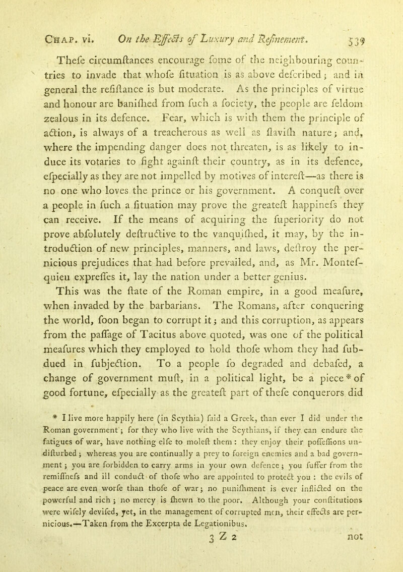 Thefe circumftances encourage fome of the neighbouring coun- tries to invade that whofe fituation is as above defcribed \ and in general the refiflance is but moderate. As the principles of virtue and honour are banillied from fucli a focietj, the people are feldom zealous in its defence. Fear, which is with them the principle of adtion, is always of a treacherous as well as ilavilh nature; and, where the impending danger does not threaten, is as likely to in- duce its votaries to fight againfi; their countrj/, as in its defence, cfpecially as they are not impelled by motives of interefi;-—as there is no one who loves the prince or his government. A conquefi: over a people in fuch a fituation may prove the greatefl happinefs they can receive. If the means of acquiring the fuperiority do not prove abfolutely deftrudlive to the vanquiflied, it may, by the in- trodudtion of new principles, manners, and laws, deftroy the per- nicious prejudices that had before prevailed, and, as Mr. Montef- quieu exprelTes it, lay the nation under a better genius. This was the fiate of the Roman empire, in a good meafure, when invaded by the barbarians. The Romans, after conquering the world, foon began to corrupt it j and this corruption, as appears from the palfage of Tacitus above quoted, was one of the political meafures which they employed to hold thofe whom they had fub- dued in fubjedlion. To a people fo degraded and debafed, a change of government muft, in a political light, be a piece ^ of good fortune, efpecially as the greateft part of thefe conquerors did ■* I live more happily here (in Scythia) faid a Greek, than ever I did under the Roman government j for they who live with the Scythians, if they can endure the fatigues of war, have nothing elfe to moleft them : they enjoy their pofTefllons un- difturbed j whereas you are continually a prey to foreign enemies and a bad govern- ment ; you are forbidden to carry arms in your own defence; you fuffer from the remifihefs and ill condiufd of thofe who are appointed to protect you : the evils of peace are even worfe than thofe of war j no punifliment is ever inflicted on the powerful and rich ; no mercy Is fhewn 'to the poor. Although your conftitutions were wifely devifed, yet, in the management of corrupted men, their erFeifts are per- nicious.—Taken from the Excerpta de Legationibus. 3 Z 2 not