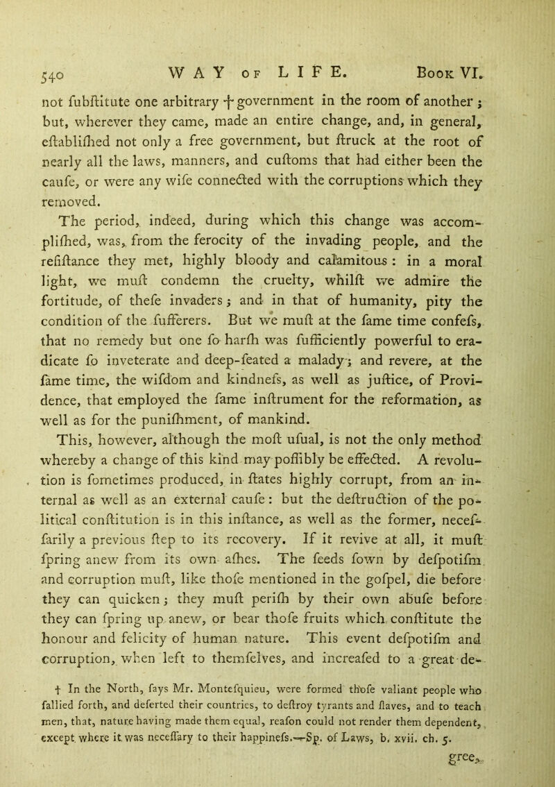 not fubflitute one arbitrary -f* government in the room of another ; but, wherever they came, made an entire change, and, in general, eflabliflied not only a free government, but ftruck at the root of nearly all the laws, manners, and cuftoms that had either been the caufe, or were any wife connedted with the corruptions which they removed. The period, indeed, during which this change was accom- plilhed, was, from the ferocity of the invading people, and the reliftaiice they met, highly bloody and calamitous : in a moral light, we mull condemn the cruelty, whilft we admire the fortitude, of thefe invaders; and in that of humanity, pity the condition of the fuiferers. But we muft at the fame time confefs, that no remedy but one fo harfh was fufficiently powerful to era- dicate fo inveterate and deep-feated a malady; and revere, at the lame time, the wifdom and kindnefs, as well as juftice, of Provi- dence, that employed the fame inflrument for the reformation, as well as for the punifhment, of mankind. This, however, although the moll ufual, is not the only method whereby a change of this kind may polhbly be elFedled. A revolu- tion is fometimes produced, in Hates highly corrupt, from an in*- ternal as well as an external caufe : but the dellrudion of the po*» litical conllitution is in this inllance, as well as the former, necef- farily a previous flep to its recovery. If it revive at all, it mull fpring anew from its own alhes. The feeds fown by defpotifm. and corruption mull, like thofe mentioned in the gofpel, die before they can quicken; they mull perilh by their own abufe before they can fpring up anev/, or bear thofe fruits which conllitute the honour and felicity of human nature. This event defpotifm and corruption, when left to themfelves, and increafed to a great de- -f In the North, fays Mr. Montefquieu, were formed th'ofe valiant people who fallied forth, and deferted their countries, to dellroy tyrants and Haves, and to teach men, that, nature having made them equal, reafon could not render them dependent, except, where it. was neceffary to their happinefs.—Sp. of Laws, b, xvii. ch. 5.