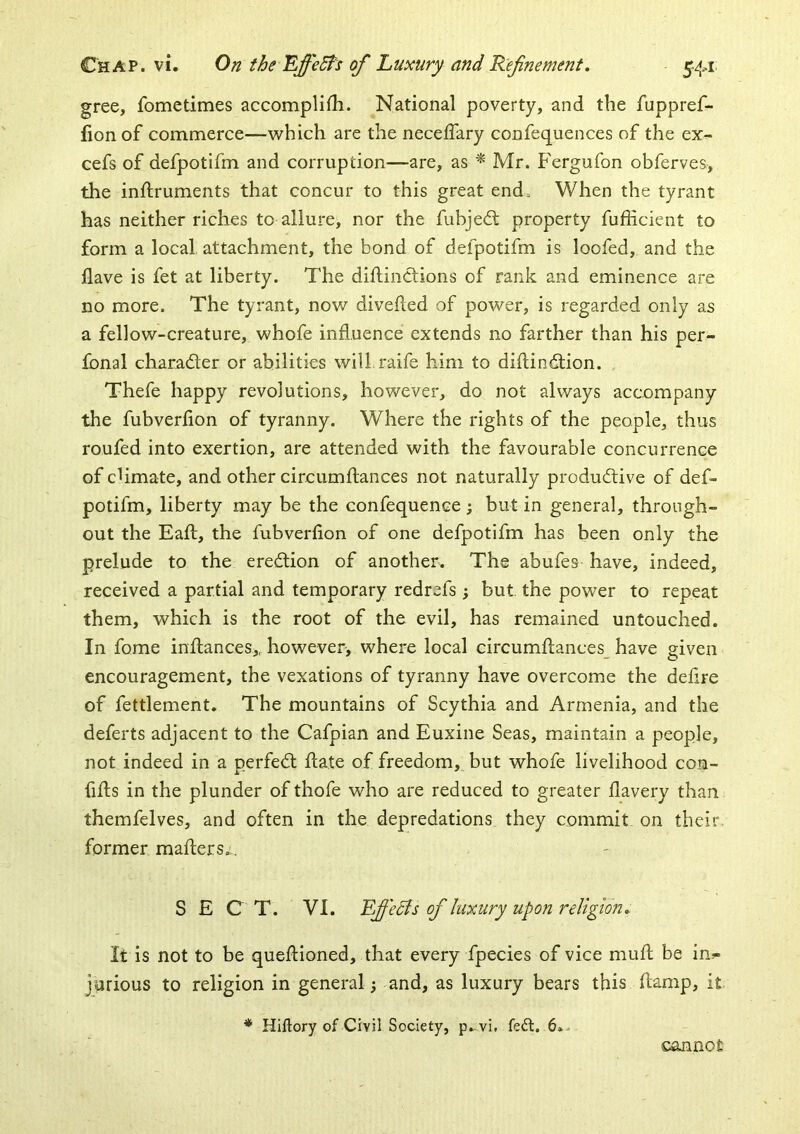 gree, fometimes accomplifh. National poverty, and the fuppref- fionof commerce—which are the neceffary confequences of the ex- cefs of defpotifm and corruption—are, as ^ Mr. Fergufon obferves, the inftruments that concur to this great end. When the tyrant has neither riches to allure, nor the fubjedl property fufficient to form a local attachment, the bond of defpotifm is loofed, and the have is fet at liberty. The diftinctions of rank and eminence are no more. The tyrant, now divehed of power, is regarded only as a fellow-creature, whofe influence extends no farther than his per- fonal character or abilities will raife him to diftindtion. Thefe happy revolutions, however, do not always accompany the fubverflon of tyranny. Where the rights of the people, thus roufed into exertion, are attended with the favourable concurrence of cUmate, and other circumftances not naturally produdtive of def- potifm, liberty may be the confequence ; but in general, through- out the Eaft, the fubverflon of one defpotifm has been only the prelude to the eredtion of another. The abufes have, indeed, received a partial and temporary redrefs; but the power to repeat them, which is the root of the evil, has remained untouched. In fome inftanceSi, however, where local circumhances have given encouragement, the vexations of tyranny have overcome the deflre of fettlement. The mountains of Scythia and Armenia, and the deferts adjacent to the Cafpian and Euxine Seas, maintain a people, not indeed in a perfedl hate of freedom, but whofe livelihood con- fifts in the plunder of thofe who are reduced to greater flavery than themfelves, and often in the depredations they commit on their former mailers.. SECT. VI. Effects of luxury upon religion. It is not to be quellioned, that every fpecies of vice muh be in^- jprious to religion in general; and, as luxury bears this (lamp, it * Hiftory of Civil Society, p. vi, fe6l. 6., cannot