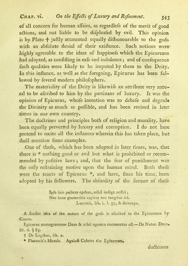 of all concern for human affairs, as regardlefs of the merit of good actions, and not liable to be difpleafed by evil. This opinion is by Plato “f juftly accounted equally difhonourable to the gods with an abfolute denial of their exiftence. Such notions were* highly agreeable to the ideas of happinefs which the Epicureans had adopted, as confifting in eafe and indolence; and of confequence fuch qualities were likely to be imputed by them to the Deity, In this inftance, as well as the foregoing, Epicurus has been fol- lowed by feveral modern philofophers- The materiality of the Deity is likewife an attribute very natu- ral to be afcribed to him by the partizans of luxury. It was the opinion of Epicurus, whofe intention was to debafe and degrad® the Divinity as much as poflible, and has been revived in later times in our own country. The dodlrines and principles both of religion and morality, have been equally perverted by luxury and corruption. I do not here pretend to recite all the in fiances wherein this has taken place, but fhall mention fome examples. One of thefe,. which has been adopted in later times, was, that there is ^ nothing good or evil but what is prohibited or recom- mended by politive laws ; and, that the fear of punifhment was the only reftraining motive upon the human mind. Both thefe were the tenets of Epicurus and have, fince his time, been adopted by his followers. The abfurdity of the former of thefe Ipfa fuis pollens opibus, nihil indiga noftri ; Nec bene promeritis capitur nec tangitur ira. Lucretii, lib. i. 1. 57, & deinceps. A fjmilar idea of the nature of the gods is afcribed to the Epicureans by Cicero. Epicurus monogrammos Deos Sc nihil agentes commentus eft.—De Natur. Deor» lib. ii. § 85. 4 De Legibus, lib. x. * Plutarch’s Morals. Againft Colotes the Epicurean* dodlrines