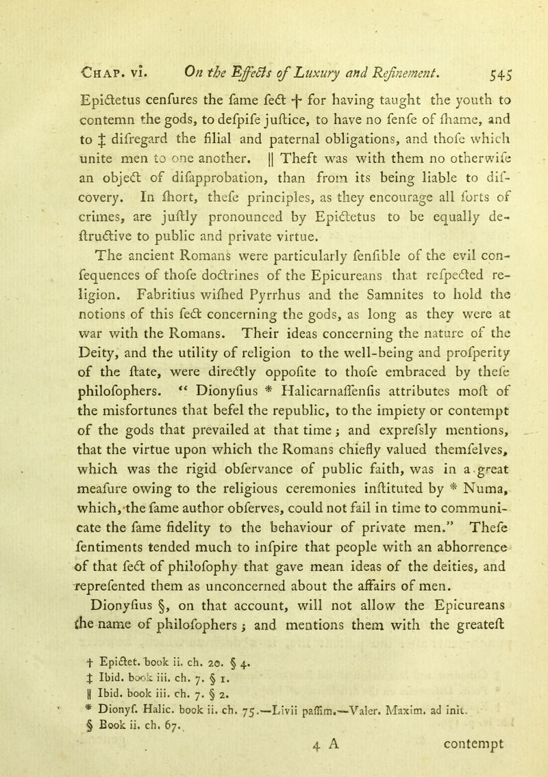 Epi£letus cenfures the fame fedl -f* for having taught the youth to contemn the gods, to defpife juftice, to have no fenfe of fhame, and to J difregard the filial and paternal obligations, and thofe which unite men to one another. [] Theft was with them no otherwife an objecfl of difapprobation, than from its being liable to dif- covery. In Ihort, thefe principles, as they encourage all forts of crimes, are juftly pronounced by Epidletus to be equally de- flrud:ive to public and private virtue. The ancient Romans were particularly fenfible of the evil con- fequences of thofe dodrines of the Epicureans that refpe6ted re- ligion. Fabritius wilhed Pyrrhus and the Samnites to hold the notions of this fedl concerning the gods, as long as they were at war with the Romans. Their ideas concerning the nature of the Deity, and the utility of religion to the well-being and profperity of the Rate, were diredtly oppofite to thofe embraced by thefe philofophers. Dionyfms * HalicarnafiTenfis attributes moR of the misfortunes that befel the republic, to the impiety or contempt of the gods that prevailed at that time; and exprefsly mentions, that the virtue upon which the Romans chiefly valued themfelves, which was the rigid obfervance of public faith, was in a g'*eat meafure owing to the religious ceremonies inRituted by ^ Numa, which,'the fame author obferves, could not fail in time to communi- cate the fame fidelity to the behaviour of private men.” Thefe fentiments tended much to infpire that people with an abhorrence of that fed: of philofophy that gave mean ideas of the deities, and Teprefented them as unconcerned about the affairs of men. Dionyfius §, on that account, will not allow the Epicureans the name of philofophers; and mentions them with the greateR t EpiRet. book ii. ch. 20. § 4. J Ibid, book Hi. ch. 7. § i. I Ibid, book iii. ch. 7. § 2. * Dionyf. Halic. book ii. ch. 75.—Livii —Valer. Maxim, ad ink., § Book ii. ch. 67. 4 A contempt