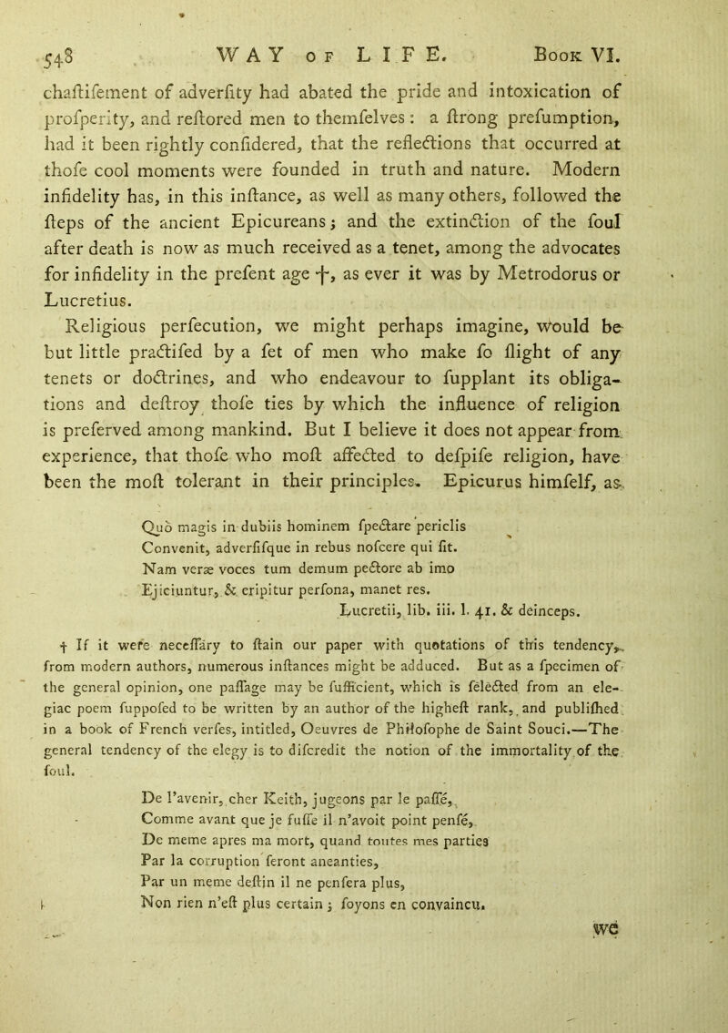 chaftifement of adverfity had abated the pride and intoxication of profperity, and reflored men to themfelves: a ftrong prefumption, had it been rightly confidered, that the reflecftions that occurred at thofe cool moments were founded in truth and nature. Modern infidelity has, in this inflance, as well as many others, followed the heps of the ancient Epicureans; and the extindiion of the foul after death is now as much received as a tenet, among the advocates for infidelity in the prefent age -f-, as ever it was by Metrodorus or Lucretius. Religious perfecution, we might perhaps imagine, \Vould bo but little pradtifed by a fet of men who make fo flight of any' tenets or do<flrines, and who endeavour to fupplant its obliga- tions and deftroy thofe ties by which the influence of religion is preferved among mankind. But I believe it does not appear from, experience, that thofe who mofl; affedted to defpife religion, have been the mofl: tolerant in their principles, Epicurus himfeif, a&. Quo magis in dublis hominem fpe£tare periclis Convenit, adverfifque in rebus nofcere qui fit. Nam verae voces turn demum peftore ab imo Ejiciuntur, &. eripitur perfona, manet res, l/ucretii, lib. iii. 1. 41. & deinceps. f If it were neccflary to ftain our paper with quotations of this tendency,,, from modern authors, numerous inftances might be adduced. But as a fpecimen of the general opinion, one paffage may be fufficient, which is feledled from an ele-, giac poem fuppofed to be written by an author of the higheft rank, and publifhed. in a book of French veiTes, intitled. Oeuvres de Philofophe de Saint Souci.—The general tendency of the elegy is to difcredit the notion of the immortality,of the foul. De Favenir, cher Keith, jugeons par le palfe,^ Comme avant que je fuffe il n’avoit point penfe, De meme apres ma mort, quand toutes mes parties Par la corruption feront aneanties. Par un meme deftin il ne penfera plus, ^ Non rien n’eft plus certain i foyons cn convaincu. we