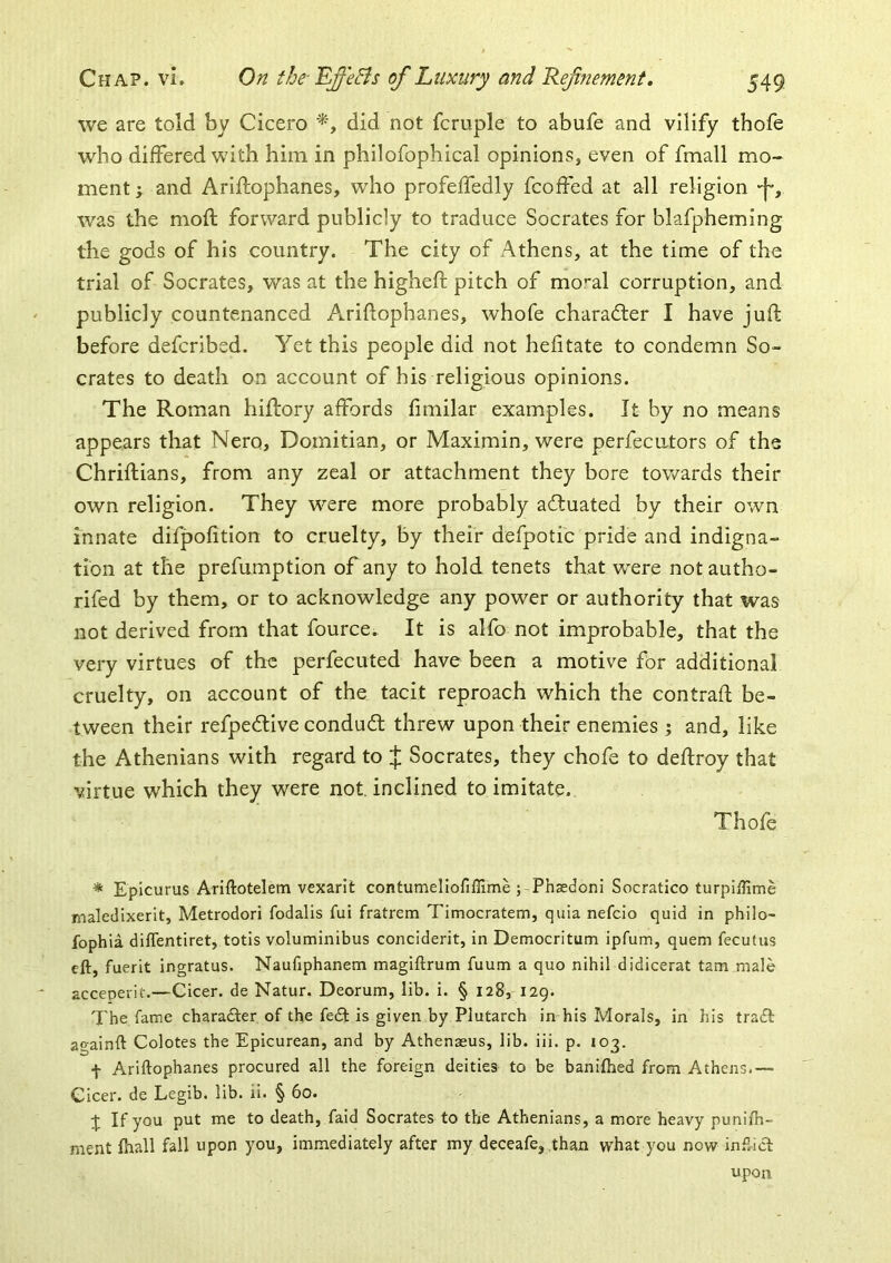 we are told by Cicero did not fcruple to abufe and vilify thofe who differed with him in philofophical opinions, even of fmall mo- ment y and Ariftophanes, who profeffedly fcoffed at all religion •f*, ^vas the moft forward publicly to traduce Socrates for blafpheming the gods of his country. The city of Athens, at the time of the trial of Socrates, was at the higheft pitch of mo’-al corruption, and publicly countenanced Ariftophanes, whofe character I have juft before defcribed. Yet this people did not hefitate to condemn So- crates to death on account of his religious opinions. The Roman hiftory affords ftmilar examples. It by no means appears that Nero, Domitian, or Maximin, were perfecutors of the Chriftians, from any zeal or attachment they bore towards their own religion. They w^ere more probably acftuated by their own innate difpofition to cruelty, by their defpotic pride and indigna- tion at the prefumption of any to hold tenets that were not autho- rifed by them, or to acknowledge any power or authority that was not derived from that fource. It is alfo not improbable, that the very virtues of the perfecuted have been a motive for additional cruelty, on account of the tacit reproach which the contraft be- tween their refpedtive conduct threw upon their enemies ; and, like the Athenians with regard to J Socrates, they chofe to deftroy that virtue which they were not inclined to imitate. Thofe * Epicurus Ariftotelem vexarit contumeliofiffime ;Thasdoni Socratico turpiffime maledixerit, Metrodori fodalis fui fratrem Timocratem, quia nefcio quid in philo- fophia diflentiret, totis voluminibus conciderit, in Democritum ipfum, quern fecutus eft, fuerit ingratus. Naufiphanem magiftrum fuum a quo nihil didicerat tarn male acceperit.—Cicer. de Natur. Deorum, lib. i. § 128, 129. The fame charafter of the fecSt is given by Plutarch in his Morals, in his tra£l againft Colotes the Epicurean, and by Athenaeus, lib. iii. p. 103. f Ariftophanes procured all the foreign deities to be baniflied from Athens.— Cicer. de Legib. lib. ii. § 60. t If you put me to death, faid Socrates to the Athenians, a more heavy puniih- ment ftiall fall upon you, immediately after my deceafe, than what you now in.^.icl upon