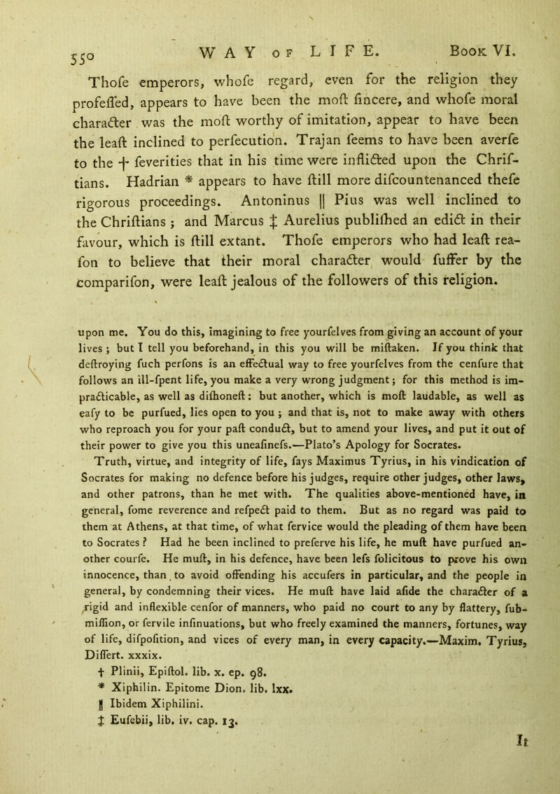 5^0 W A Y o F L I F E. Thofe emperors, whofc regard, even for the religion they profeffed, appears to have been the mod: fincere, and whofe moral character was the mod worthy of imitation, appear to have been the lead inclined to perfecutidn. Trajan feems to have been averfe to the -j- feverities that in his time were in Aided upon the Chrif- tians. Hadrian ^ appears to have dill more difcountenanced thefe rigorous proceedings. Antoninus || Pius was well inclined to the Chridians ; and Marcus J Aurelius publidied an edid in their favour, which is dill extant. Thofe emperors who had lead rea- fon to believe that their moral charader would differ by the comparifon, were lead jealous of the followers of this religion. upon me. You do this, imagining to free yourfelves from giving an account of your lives ; but T tell you beforehand, in this you will be miftaken. If you think that deftroying fuch perfons is an efFe<5lual way to free yourfelves from the cenfure that follows an ill-fpent life, you make a very wrong judgment; for this method is im- pradlicable, as well as diflioneft; but another, which is moft laudable, as well as eafy to be purfued, lies open to you ; and that is, not to make away with others who reproach you for your paft conduft, but to amend your lives, and put it out of their power to give you this uneafinefs.—Plato’s Apology for Socrates. Truth, virtue, and integrity of life, fays Maximus Tyrius, in his vindication of Socrates for making no defence before his judges, require other judges, other laws, and other patrons, than he met with. The qualities above-mentioned have, in general, fome reverence and refpedl paid to them. But as no regard was paid to them at Athens, at that time, of what fervice would the pleading of them have been to Socrates ? Had he been inclined to preferve his life, he muft have purfued an- other courfe. He muft, in his defence, have been lefs felicitous to prove his own innocence, than, to avoid offending his accufers in particular, and the people in general, by condemning their vices. He muft have laid afide the charadler of a .rigid and inflexible cenfor of nianners, who paid no court to any by flattery, fub- miflion, or fervile infinuations, but who freely examined the manners, fortunes, way of life, difpofition, and vices of every man, in every capacity,—Maxim, Tyrius, Diflert. xxxix. t Plinii, Epiftol. lib. x. ep. 98. * Xiphilin. Epitome Dion. lib. Ixx. I Ibidem Xiphilini. J Eufebii, lib. iv. cap. 13. It