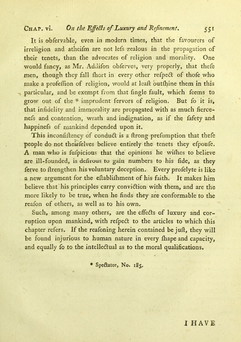 It is obfervable, even in modern times, that the favourers of irreligion and atheifm are not lefs zealous in the propagation of their tenets, than the advocates of religion and morality. One would fancy, as Mr. Addifon obferves, very properly, that thefe men, though they fall fhort in every other refpe£t of thofe who make a profeffion of religion, would at leaf! butlhine them in this -j particular, and be exempt from that fingle fault, which feems to grow out of the ^ imprudent fervors of religion. But fo it is, that infidelity and immorality are propagated with as much fierce- nefs and contention, wrath and indignation, as if the fafety and happinefs of mankind depended upon it. This inconfiftency of condudl is a firong prefumption that thele people do not theirfelves believe entirely the tenets they efpoufe. A man who is fufpicious that the opinions he wiihes to believe are ill-founded, is dcfirous to gain numbers to his fide, as they ferve to firengthen his voluntary deception. Every profelyte is like a new argument for the efiablifhment of his faith. It makes him believe that his principles carry convidlion with them, and are the more likely to be true, when he finds they are conformable to the reafon of others, as well as to his own. Such, among many others, are the effedts of luxury and cor- ruption upon mankind, with refpedl to the articles to which this chapter refers. If the reafoning herein contained be juft, they will be found injurious to human nature in every ftiape and capacity, and equally fo to the intelledual as to the moral qualifications. ♦ Speftator, No. 185. I HAVE