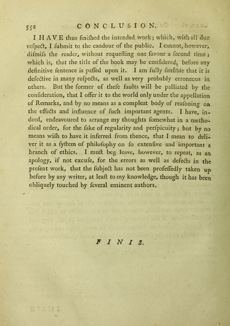 CONCLUSION. I H A V E thus finiflied the intended work; which, with all due refped:, I fubmit to the candour of the public. I cannot, however, difmifs the reader, without requefting one favour a fecond time; which is, that the title of the book may be confidered, before any definitive fentence is palTed upon it. I am fully fenfible that it is defective in many refpeds, as well as very probably erroneous in others. But the former of thefe faults will be palliated by the confideration, that I offer it to the world only under the appellation of Remarks, and by no means as a compleat body of reafoning on the effedls and influence of fuch important agents. I have, in- deed, endeavoured to arrange my thoughts fomewhat in a metho- dical order, for the fake of regularity and perfpicuity j but by no means wifh to have it inferred from thence, that I mean to deli- ver it as a fyftem of philofophy on fo extenfive and important a branch of ethics. I mufl; beg leave, however, to repeat, as an apology, if not excufe, for the errors as well as defedls in the prefent work, that the fubjedt has not been profeffedly taken up before by any writer, at leafl; to my knowledge, though it has been obliquely touched by feveral eminent authors. FINIS,