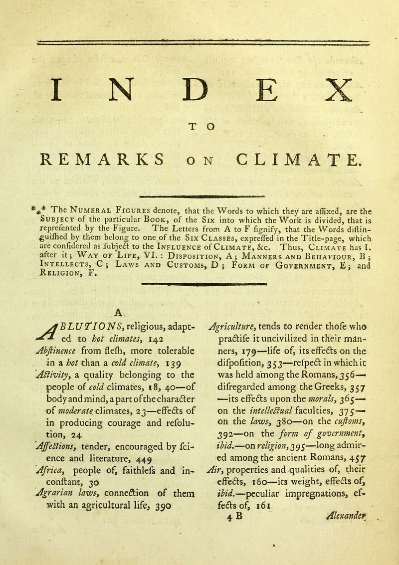 INDEX T O REMARKS ON CLIMATE. The Numeral Figures denote, that the Words to which they are affixed, are the Subject of the particular Book, of the Six into which the Work is divided, that is reprefented by the Figure. The Letters from A to F fignify, that the Words diftin- guifhed by them belong to one of the Six Classes, exprefled in the Title-page, which are confidered as Jubjea to the Influence of Climate, &c. Thus, Climate has I. after it; Way of Life, VI. : Disposition, A; Manners and Behaviour, B ; Intellects, Cj Laws and Customs, D j Form of Government, Ej and Religion, F, A BLUT^IONSj religious, adapt- ed to boi climateSy 142 Ahftinence from flelh, more tolerable in a hot than a cold climate^ 139 Adlivityy a quality belonging to the people of cold climates, 18, 40—of body and mi nd, a part ofthe charafter of moderate climates, 23—effedts of in producing courage and refolu- tion, 24 Affedlionsy tender, encouraged by fci- ence and literature, 449 Africay people of, faithlefs and in- conftant, 30 Agrarian lawsy connexion of them with an agricultural life, 390 Agriculturey tends to render thofe who pradlife it uncivilized in their man- ners, 179—life of, its effedts on the difpofition, 353—refpedl in which it was held among the Romans, 356— difregarded among the Greeks, 357 —its effedls upon the moralsy 365— on the intelledlual (sLCuXtit^y 375— on the lawSy 380—on the cujiomsy 392—on the form of government^ ibid,—on religiony^^S—a-dmir- ed among the ancient Romans, 457 Airy properties and qualities of, their effedts, 160—its weight, effedls of, ibid,—peculiar impregnations, ef- fedVs of, 161